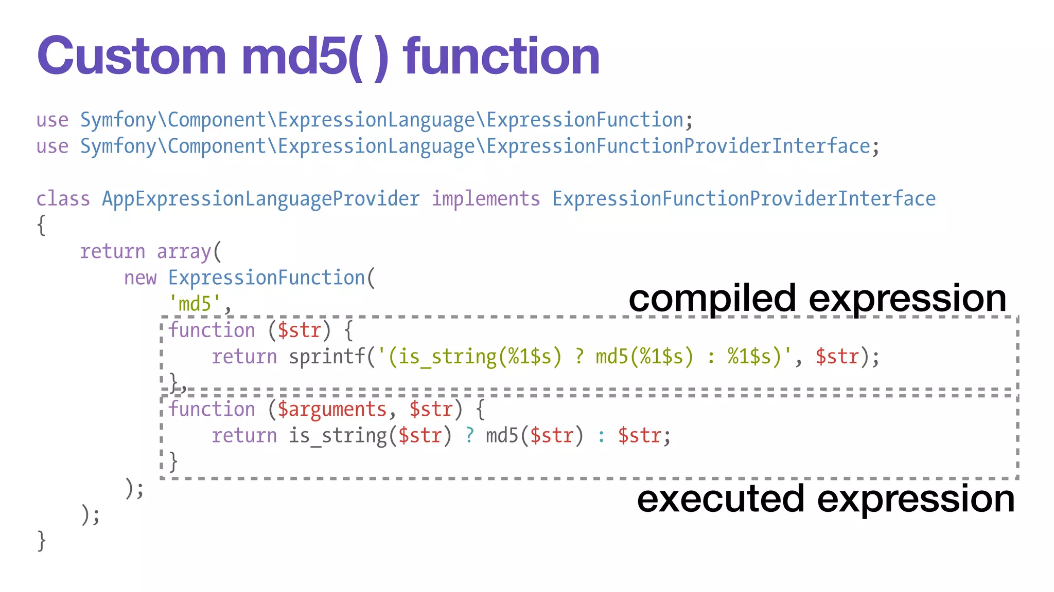 Custom md5( ) function 
use SymfonyComponentExpressionLanguageExpressionFunction; 
use SymfonyComponentExpressionLanguageExpressionFunctionProviderInterface; 
! 
class AppExpressionLanguageProvider implements ExpressionFunctionProviderInterface 
{ 
return array( 
new ExpressionFunction( 
'md5', 
function ($str) { 
return sprintf('(is_string(%1$s) ? md5(%1$s) : %1$s)', $str); 
}, 
function ($arguments, $str) { 
return is_string($str) ? md5($str) : $str; 
} 
); 
); 
} 
compiled expression 
executed expression 
 