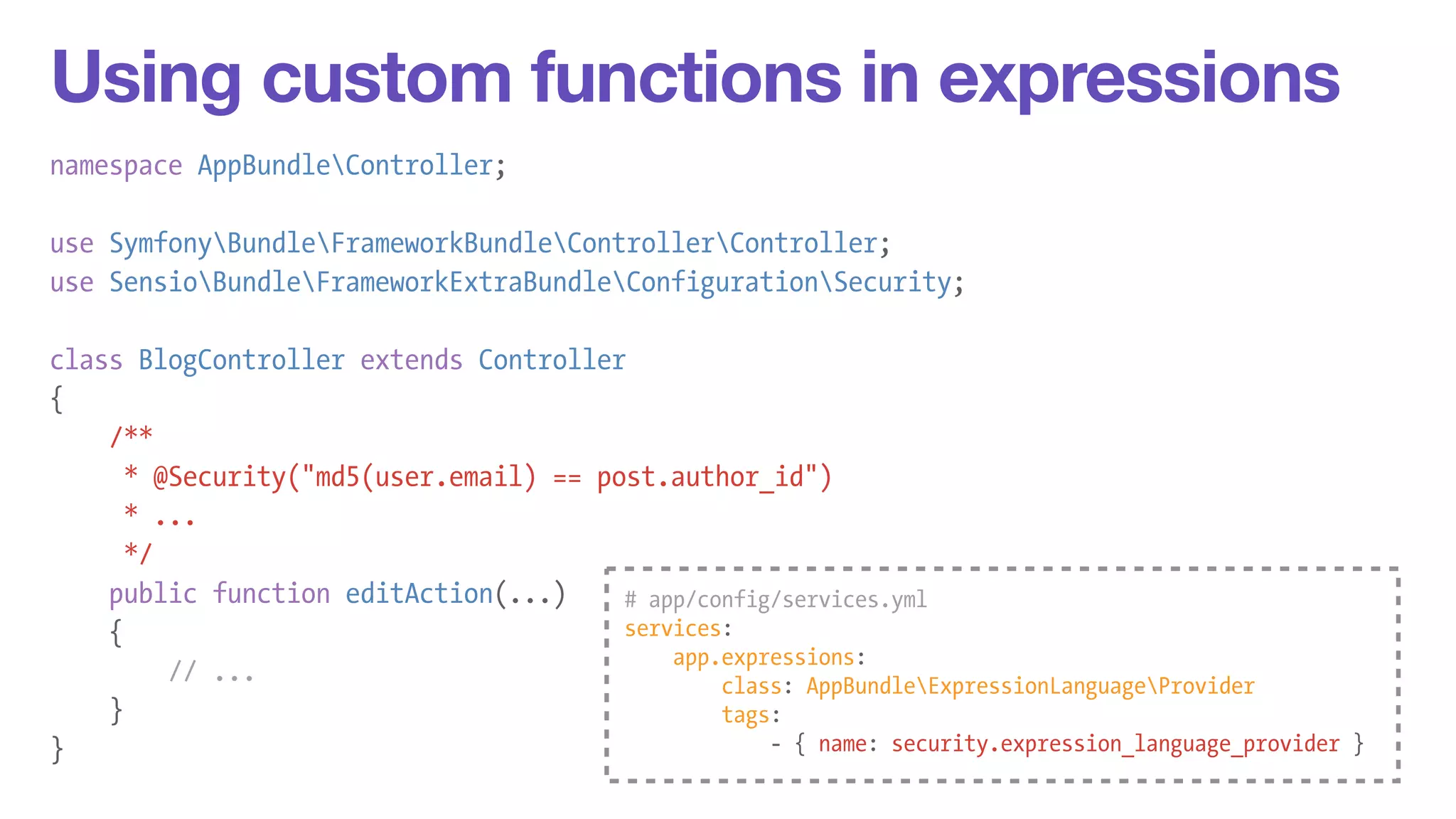 Using custom functions in expressions 
namespace AppBundleController; 
! 
use SymfonyBundleFrameworkBundleControllerController; 
use SensioBundleFrameworkExtraBundleConfigurationSecurity; 
! 
class BlogController extends Controller 
{ 
/** 
* @Security("md5(user.email) == post.author_id") 
* ... 
*/ 
public function editAction(...) 
{ 
// ... 
} 
} 
# app/config/services.yml 
services: 
app.expressions: 
class: AppBundleExpressionLanguageProvider 
tags: 
- { name: security.expression_language_provider } 
 