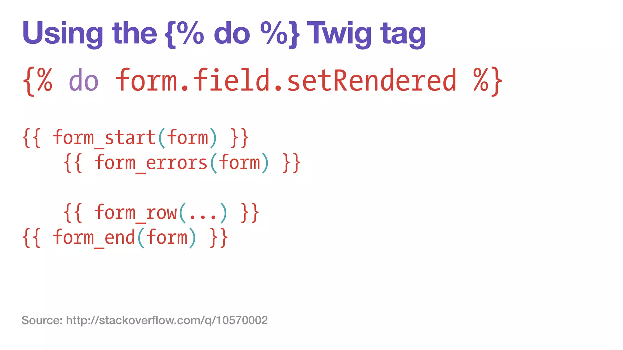 Using the {% do %} Twig tag 
{% do form.field.setRendered %} 
! 
{{ form_start(form) }} 
{{ form_errors(form) }} 
! 
{{ form_row(...) }} 
{{ form_end(form) }} 
Source: http://stackoverflow.com/q/10570002 
 