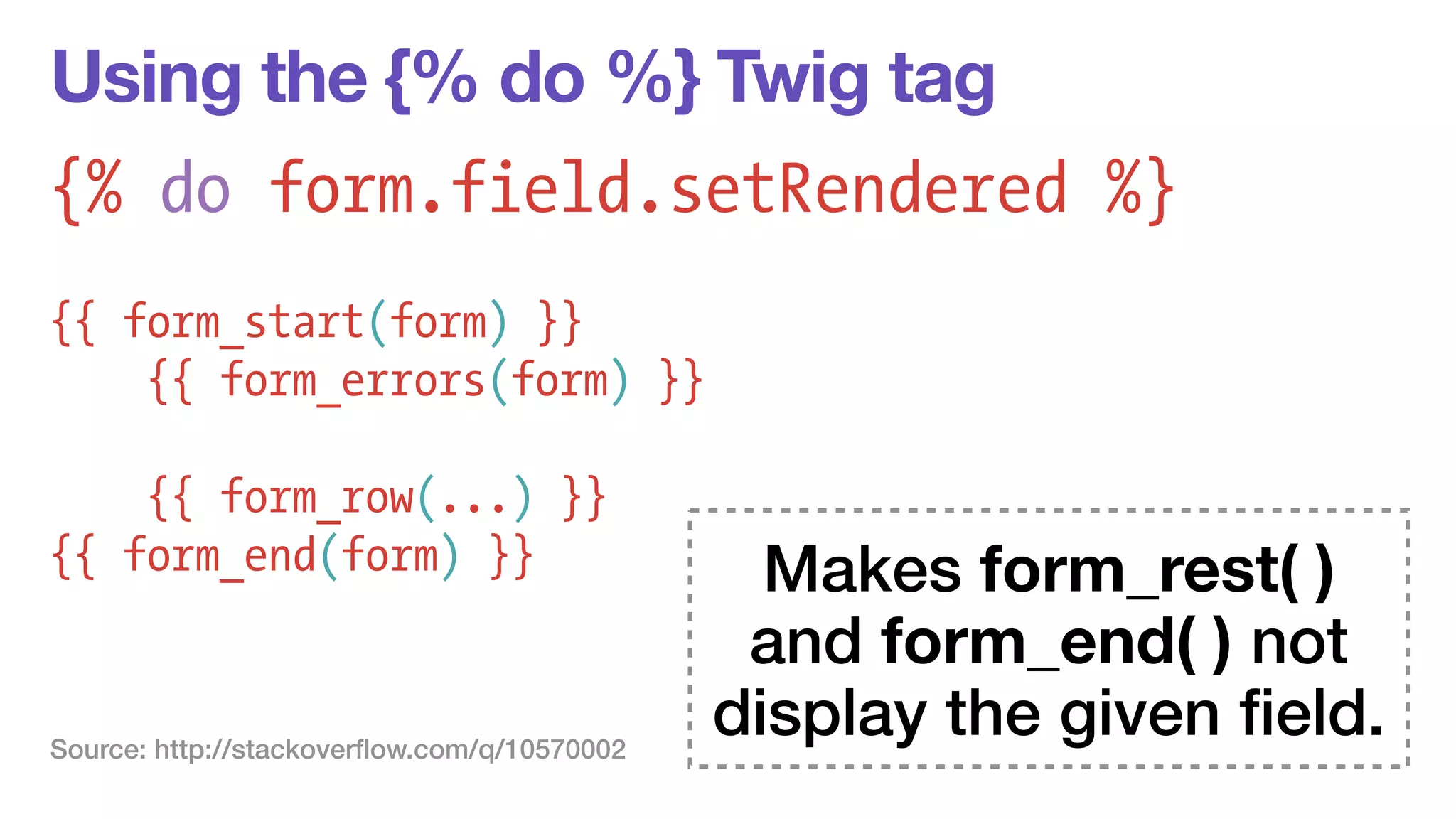 Using the {% do %} Twig tag 
{% do form.field.setRendered %} 
! 
{{ form_start(form) }} 
{{ form_errors(form) }} 
! 
{{ form_row(...) }} 
{{ form_end(form) }} Makes form_rest( ) 
and form_end( ) not 
display the given field. Source: http://stackoverflow.com/q/10570002 
 