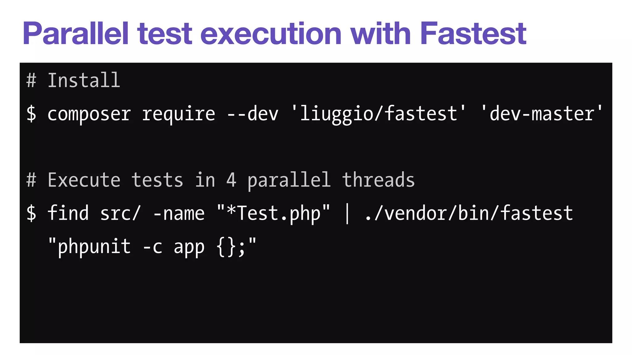 Parallel test execution with Fastest 
# Install 
$ composer require --dev 'liuggio/fastest' 'dev-master' 
! 
# Execute tests in 4 parallel threads 
$ find src/ -name "*Test.php" | ./vendor/bin/fastest 
"phpunit -c app {};" 
 