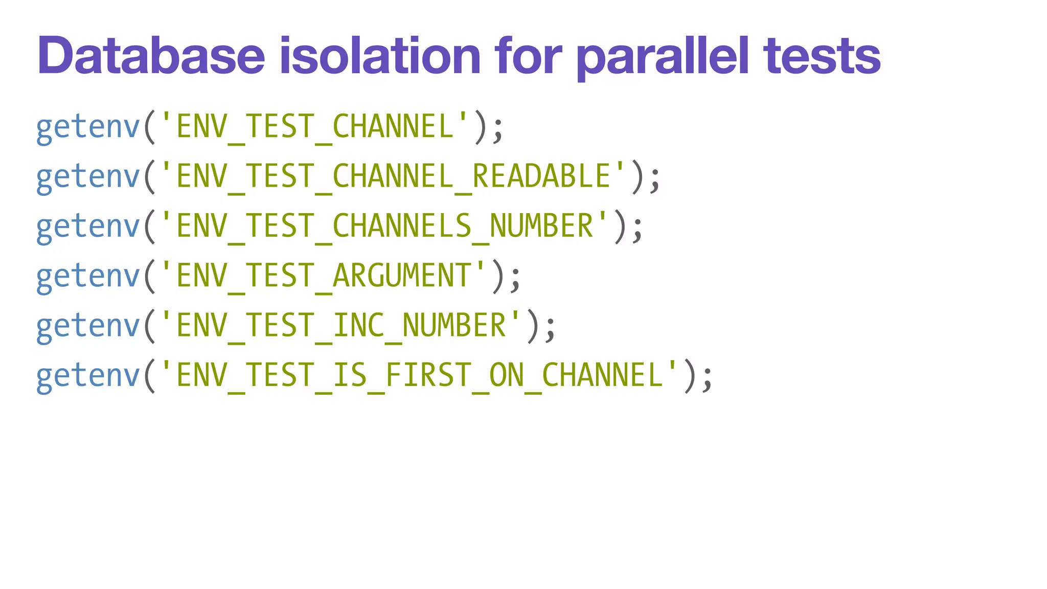 Database isolation for parallel tests 
getenv('ENV_TEST_CHANNEL'); 
getenv('ENV_TEST_CHANNEL_READABLE'); 
getenv('ENV_TEST_CHANNELS_NUMBER'); 
getenv('ENV_TEST_ARGUMENT'); 
getenv('ENV_TEST_INC_NUMBER'); 
getenv('ENV_TEST_IS_FIRST_ON_CHANNEL'); 
 