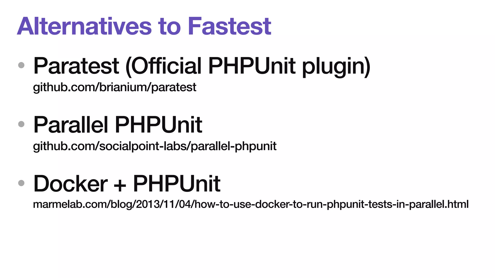 Alternatives to Fastest 
• Paratest (Official PHPUnit plugin) 
github.com/brianium/paratest 
• Parallel PHPUnit 
github.com/socialpoint-labs/parallel-phpunit 
• Docker + PHPUnit 
marmelab.com/blog/2013/11/04/how-to-use-docker-to-run-phpunit-tests-in-parallel.html 
 