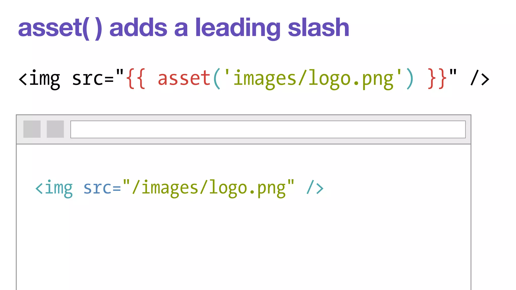 asset( ) adds a leading slash 
<img src="{{ asset('images/logo.png') }}" /> 
<img src="/images/logo.png" /> 
 