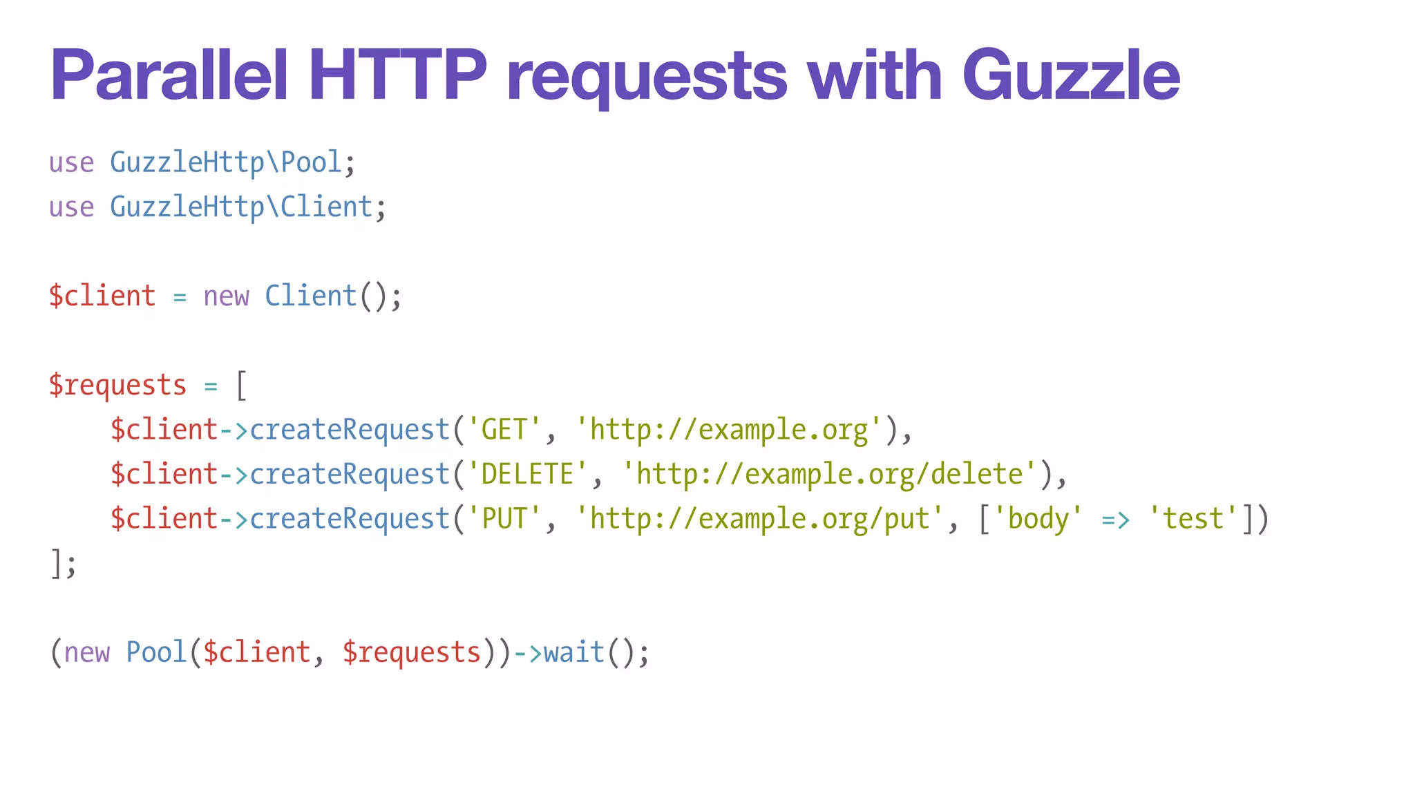 Parallel HTTP requests with Guzzle 
use GuzzleHttpPool; 
use GuzzleHttpClient; 
! 
$client = new Client(); 
! 
$requests = [ 
$client->createRequest('GET', 'http://example.org'), 
$client->createRequest('DELETE', 'http://example.org/delete'), 
$client->createRequest('PUT', 'http://example.org/put', ['body' => 'test']) 
]; 
! 
(new Pool($client, $requests))->wait(); 
 