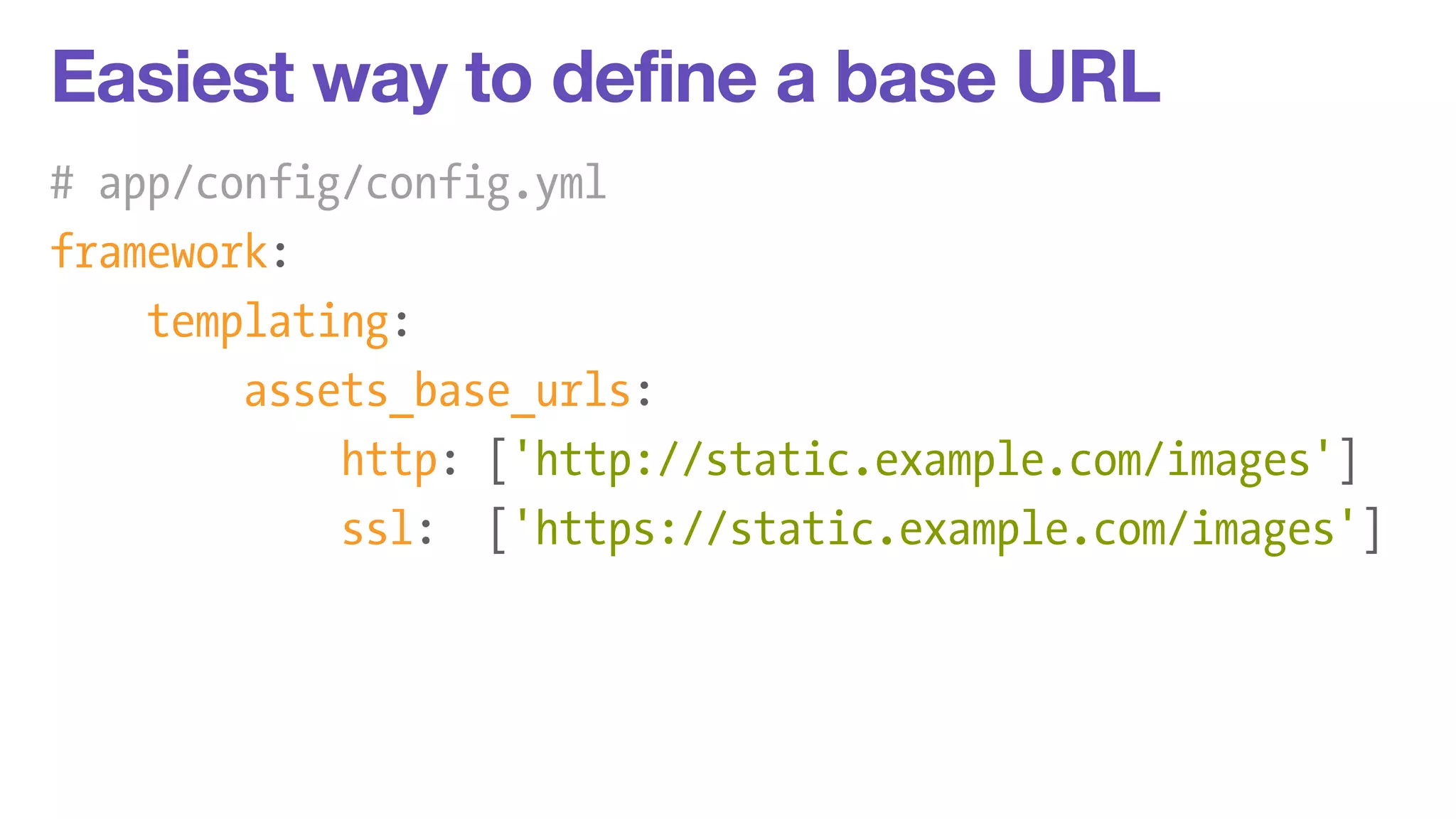 Easiest way to define a base URL 
# app/config/config.yml 
framework: 
templating: 
assets_base_urls: 
http: ['http://static.example.com/images'] 
ssl: ['https://static.example.com/images'] 
 