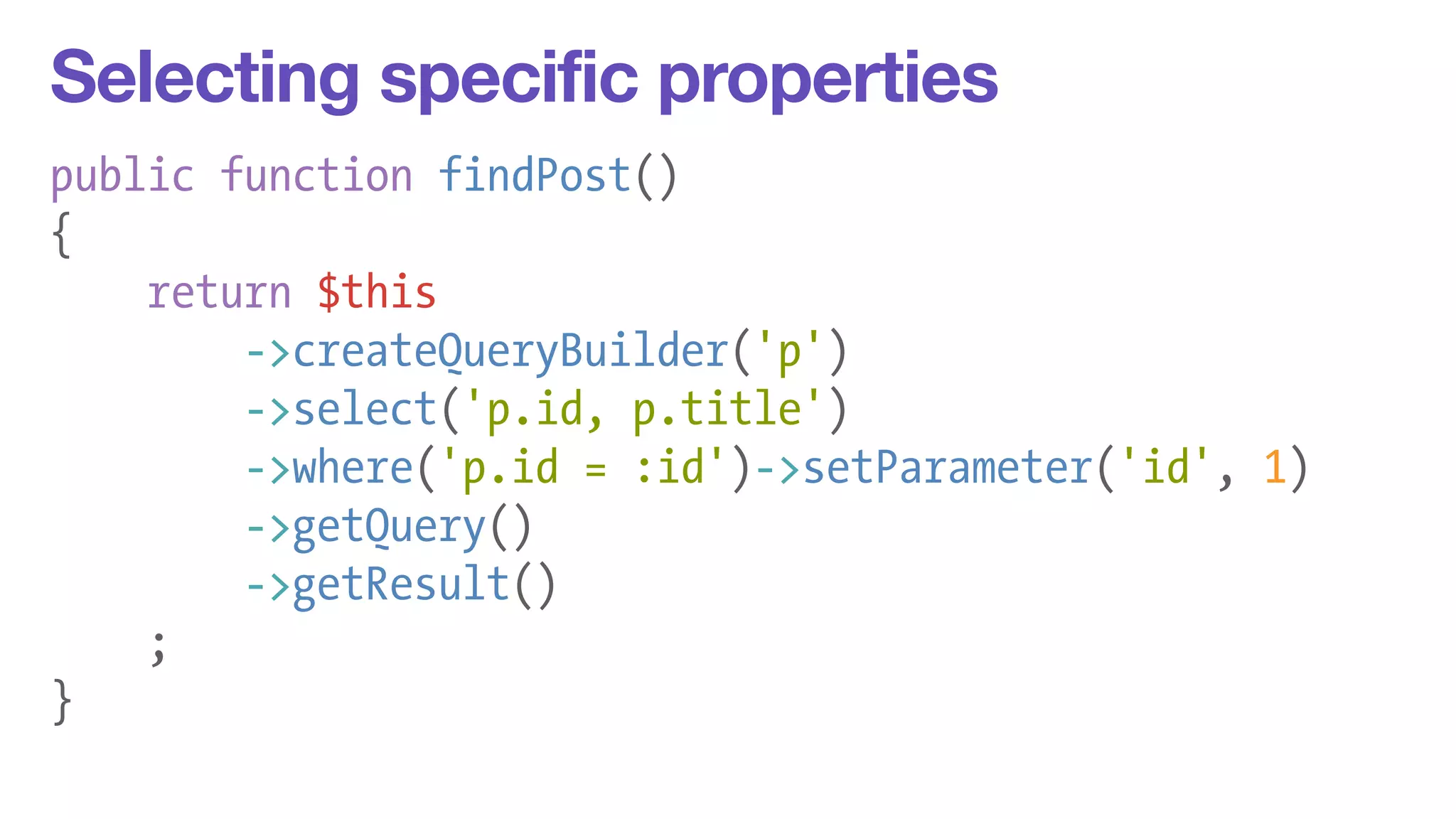 Selecting specific properties 
public function findPost() 
{ 
return $this 
->createQueryBuilder('p') 
->select('p.id, p.title') 
->where('p.id = :id')->setParameter('id', 1) 
->getQuery() 
->getResult() 
; 
} 
 