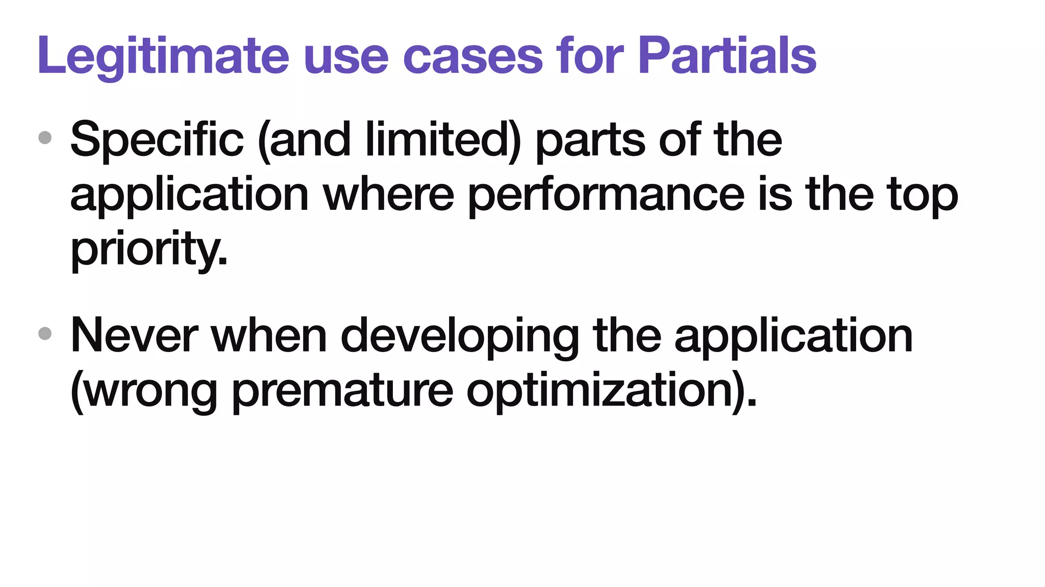 Legitimate use cases for Partials 
• Specific (and limited) parts of the 
application where performance is the top 
priority. 
• Never when developing the application 
(wrong premature optimization). 
 