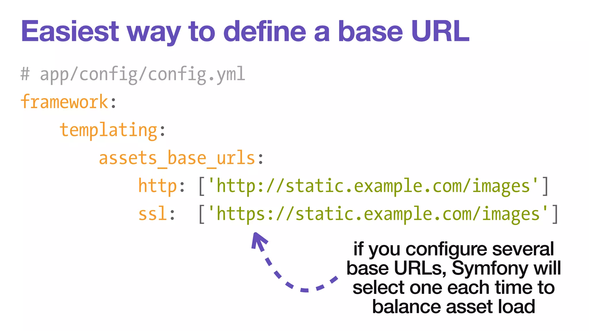 Easiest way to define a base URL 
# app/config/config.yml 
framework: 
templating: 
assets_base_urls: 
http: ['http://static.example.com/images'] 
ssl: ['https://static.example.com/images'] 
if you configure several 
base URLs, Symfony will 
select one each time to 
balance asset load 
 