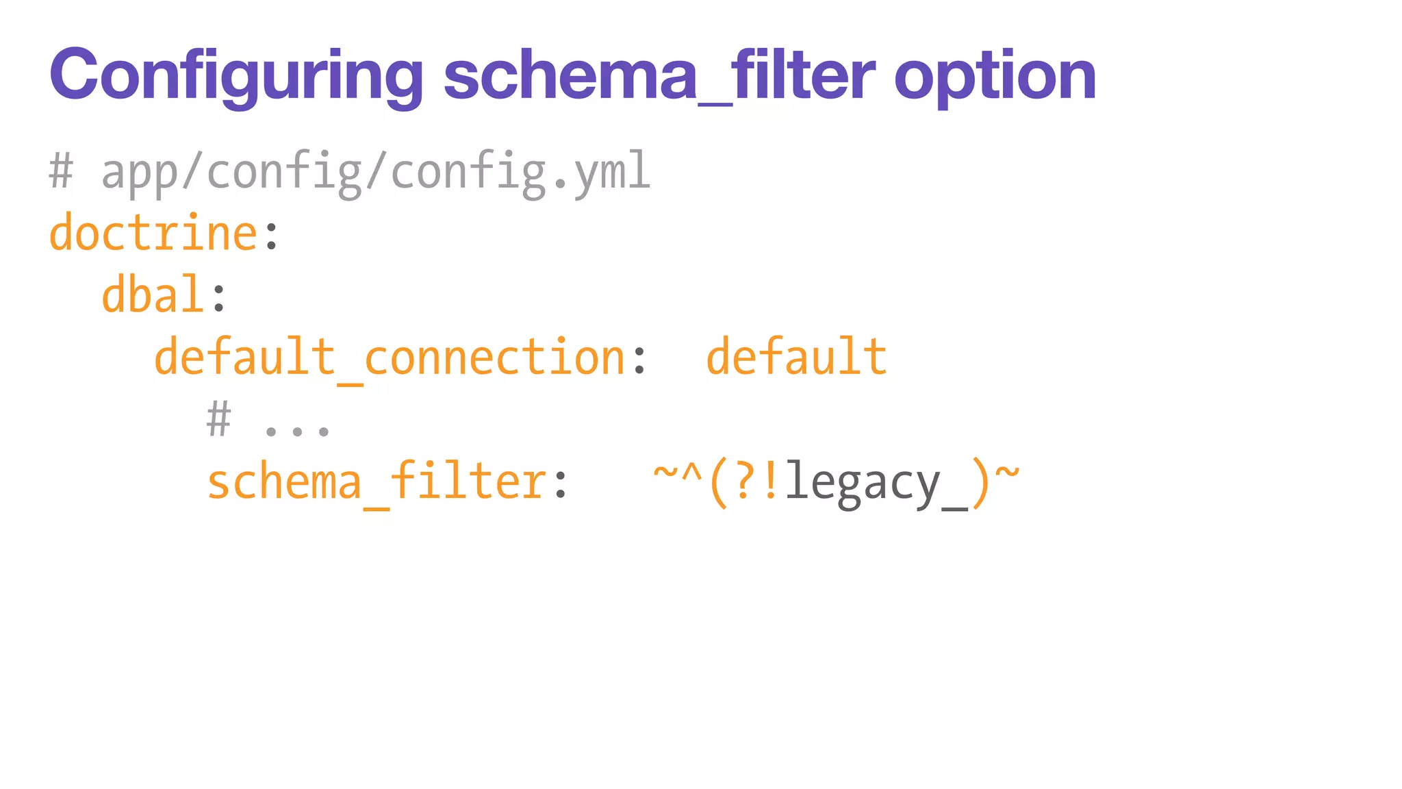 Configuring schema_filter option 
# app/config/config.yml 
doctrine: 
dbal: 
default_connection: default 
# ... 
schema_filter: ~^(?!legacy_)~ 
 