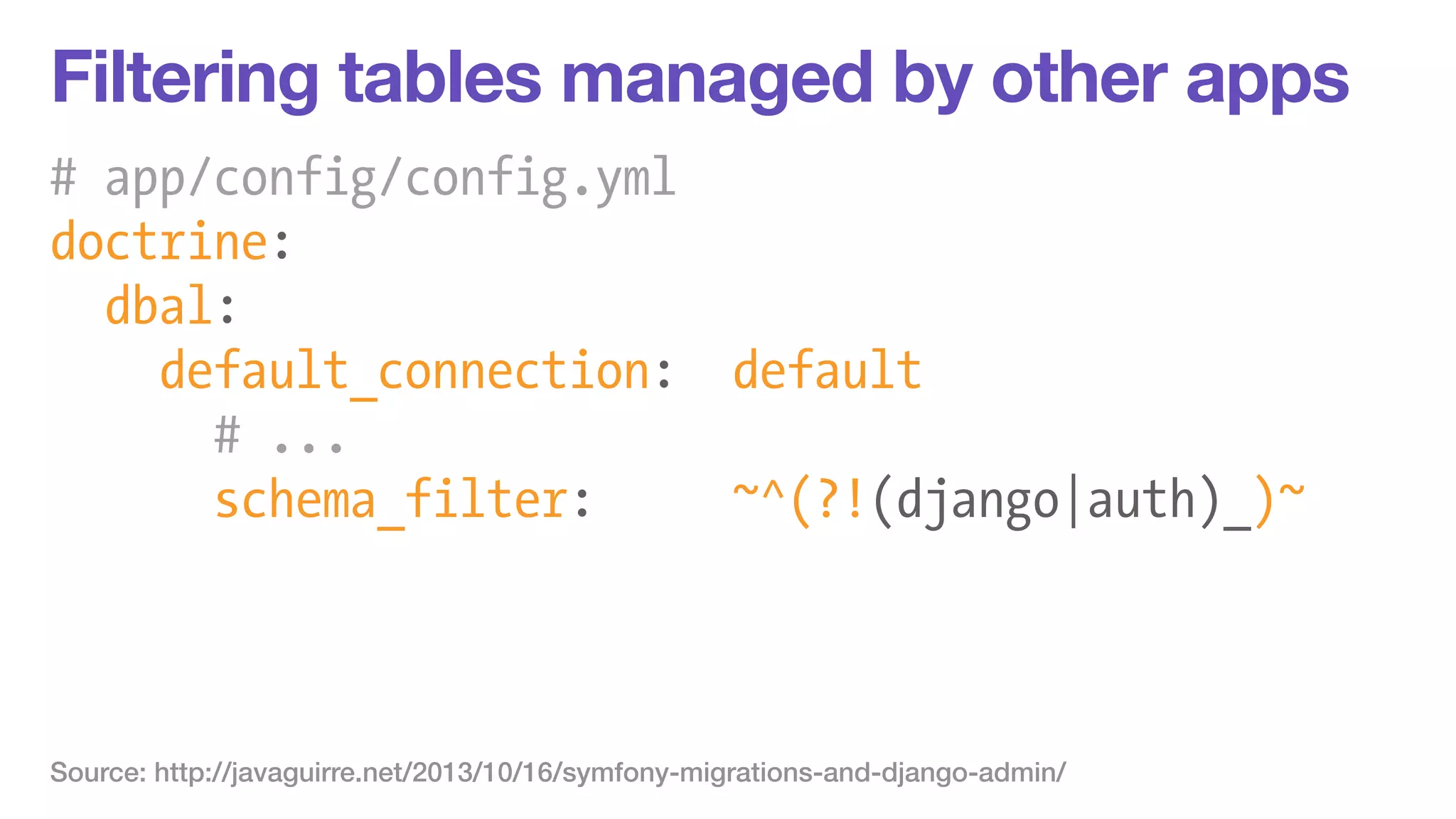 Filtering tables managed by other apps 
# app/config/config.yml 
doctrine: 
dbal: 
default_connection: default 
# ... 
schema_filter: ~^(?!(django|auth)_)~ 
Source: http://javaguirre.net/2013/10/16/symfony-migrations-and-django-admin/ 
 
