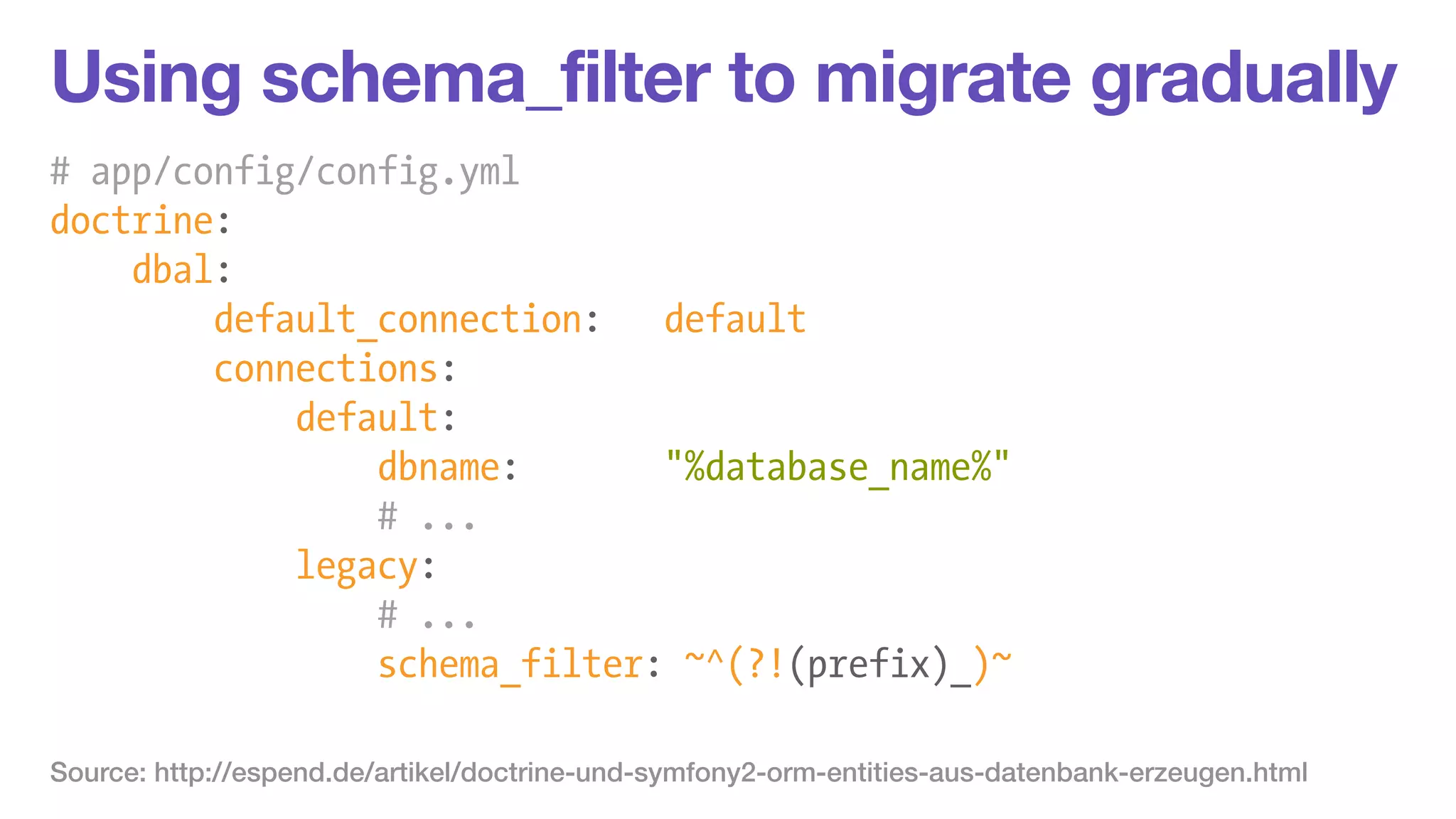 Using schema_filter to migrate gradually 
# app/config/config.yml 
doctrine: 
dbal: 
default_connection: default 
connections: 
default: 
dbname: "%database_name%" 
# ... 
legacy: 
# ... 
schema_filter: ~^(?!(prefix)_)~ 
Source: http://espend.de/artikel/doctrine-und-symfony2-orm-entities-aus-datenbank-erzeugen.html 
 