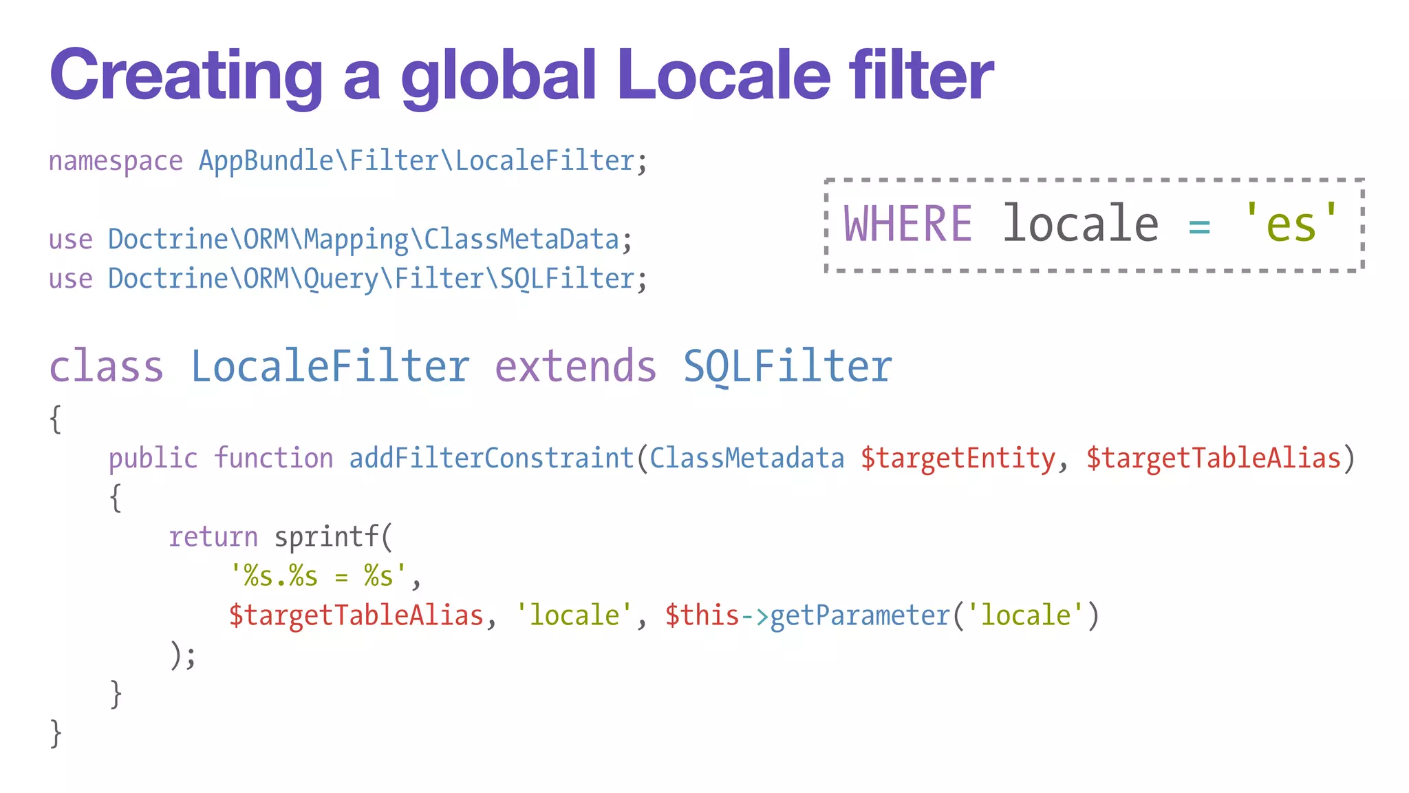 Creating a global Locale filter 
namespace AppBundleFilterLocaleFilter; 
! 
use DoctrineORMMappingClassMetaData; 
use DoctrineORMQueryFilterSQLFilter; 
! 
class LocaleFilter extends SQLFilter 
{ 
public function addFilterConstraint(ClassMetadata $targetEntity, $targetTableAlias) 
{ 
return sprintf( 
'%s.%s = %s', 
$targetTableAlias, 'locale', $this->getParameter('locale') 
); 
} 
} 
WHERE locale = 'es' 
 