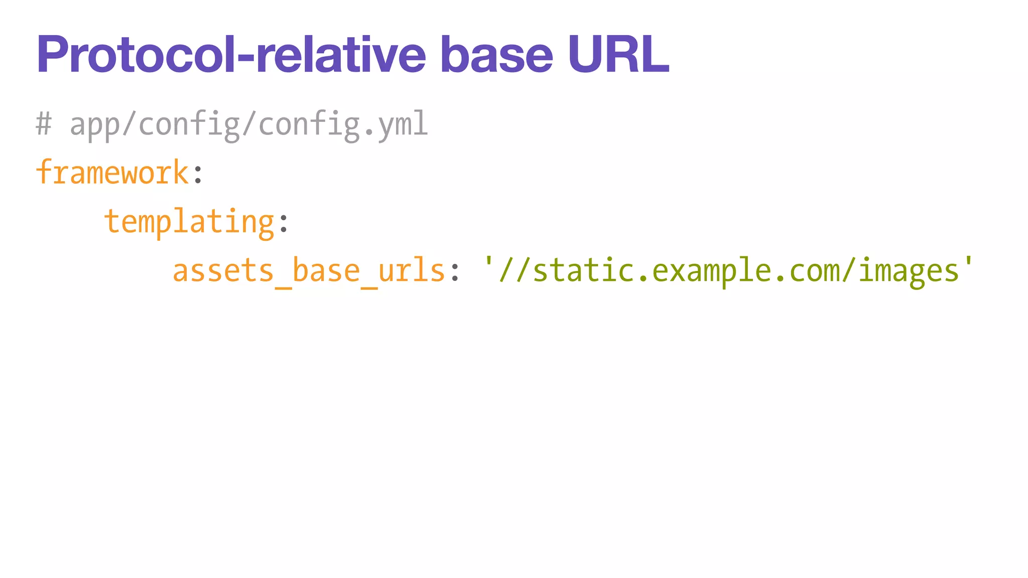 Protocol-relative base URL 
# app/config/config.yml 
framework: 
templating: 
assets_base_urls: '//static.example.com/images' 
 