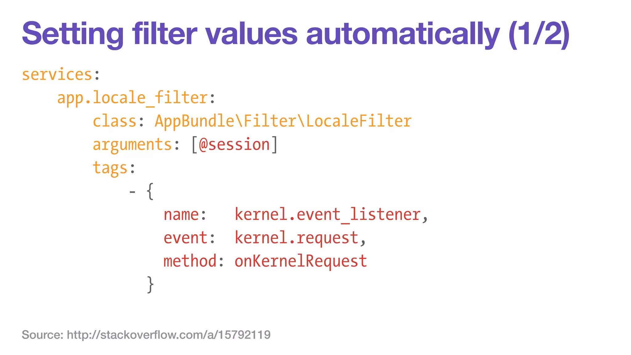 Setting filter values automatically (1/2) 
services: 
app.locale_filter: 
class: AppBundleFilterLocaleFilter 
arguments: [@session] 
tags: 
- { 
name: kernel.event_listener, 
event: kernel.request, 
method: onKernelRequest 
} 
Source: http://stackoverflow.com/a/15792119 
 