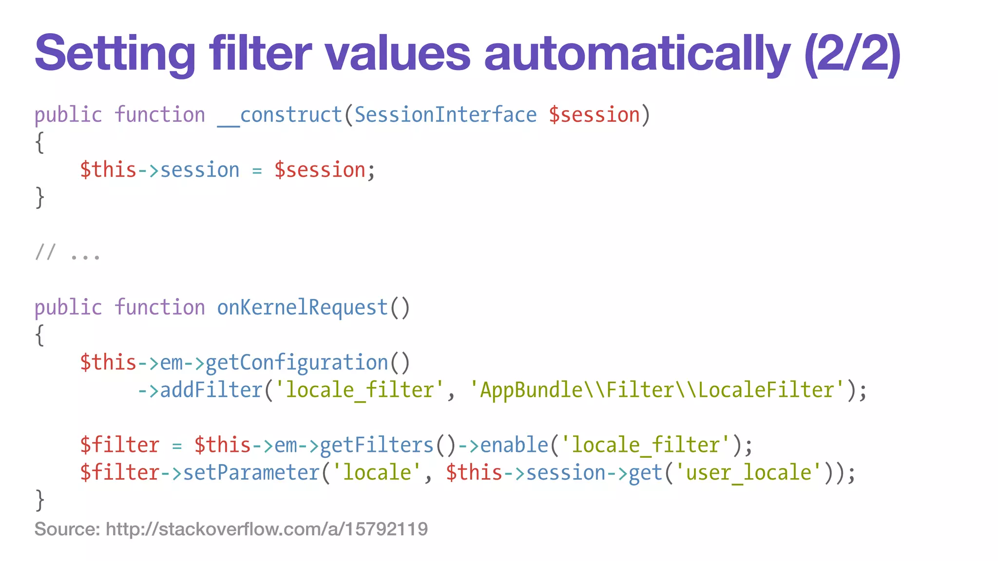 Setting filter values automatically (2/2) 
public function __construct(SessionInterface $session) 
{ 
$this->session = $session; 
} 
! 
// ... 
! 
public function onKernelRequest() 
{ 
$this->em->getConfiguration() 
->addFilter('locale_filter', 'AppBundleFilterLocaleFilter'); 
! 
$filter = $this->em->getFilters()->enable('locale_filter'); 
$filter->setParameter('locale', $this->session->get('user_locale')); 
} 
Source: http://stackoverflow.com/a/15792119 
 