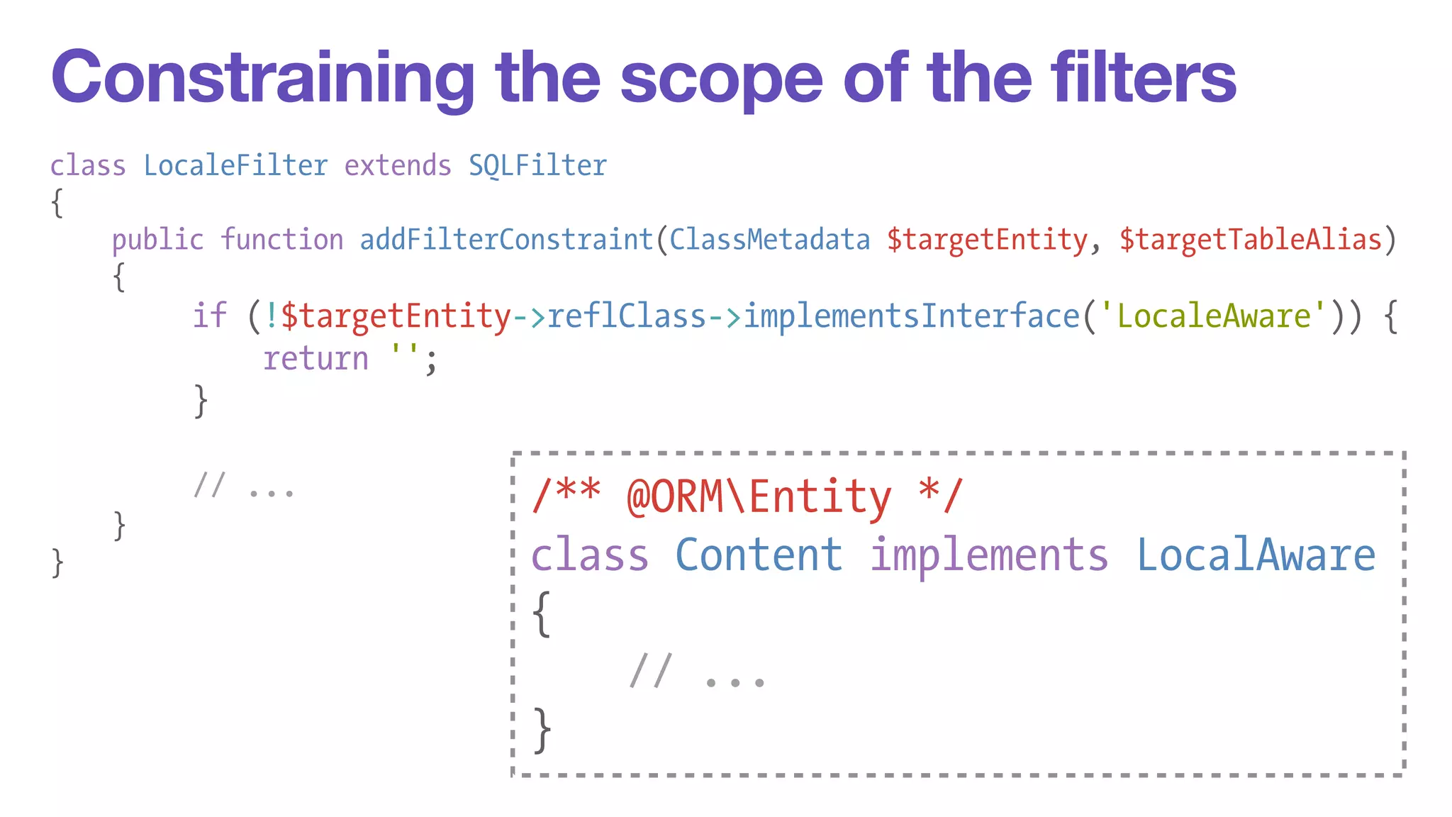 Constraining the scope of the filters 
class LocaleFilter extends SQLFilter 
{ 
public function addFilterConstraint(ClassMetadata $targetEntity, $targetTableAlias) 
{ 
if (!$targetEntity->reflClass->implementsInterface('LocaleAware')) { 
return ''; 
} 
! 
// ... 
} 
} 
/** @ORMEntity */ 
class Content implements LocalAware 
{ 
// ... 
} 
 