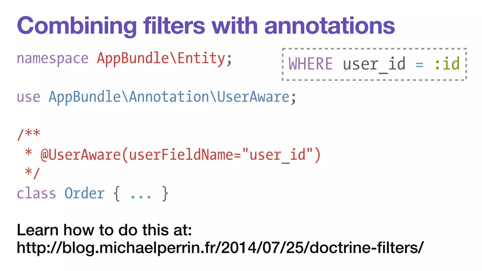 Combining filters with annotations 
namespace AppBundleEntity; 
WHERE user_id = :id 
! 
use AppBundleAnnotationUserAware; 
/** 
* @UserAware(userFieldName="user_id") 
*/ 
class Order { ... } 
Learn how to do this at: 
http://blog.michaelperrin.fr/2014/07/25/doctrine-filters/ 
 
