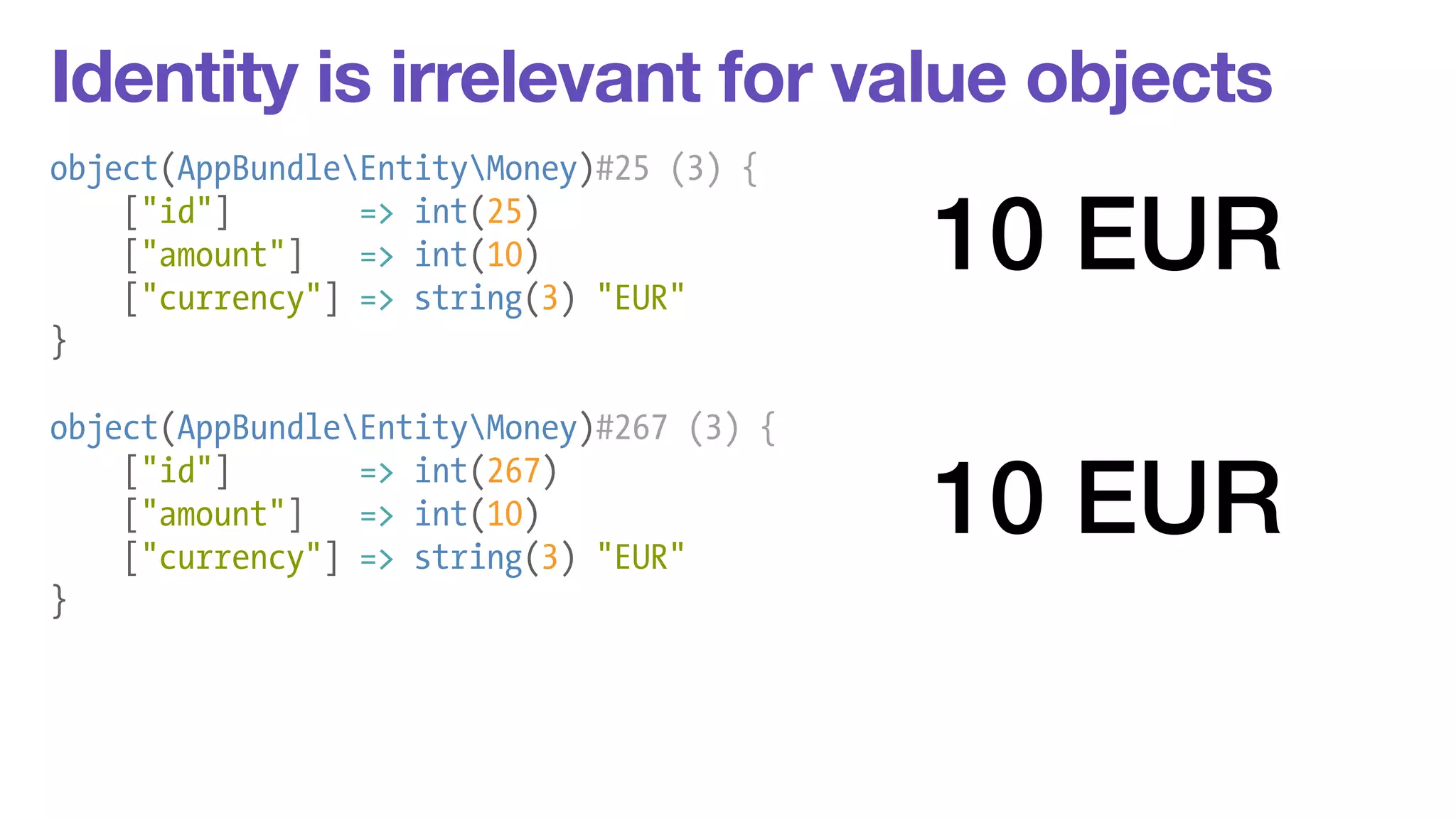 Identity is irrelevant for value objects 
object(AppBundleEntityMoney)#25 (3) { 
["id"] => int(25) 
["amount"] => int(10) 
["currency"] => string(3) "EUR" 
} 
! 
object(AppBundleEntityMoney)#267 (3) { 
["id"] => int(267) 
["amount"] => int(10) 
["currency"] => string(3) "EUR" 
} 
10 EUR 
10 EUR 
 