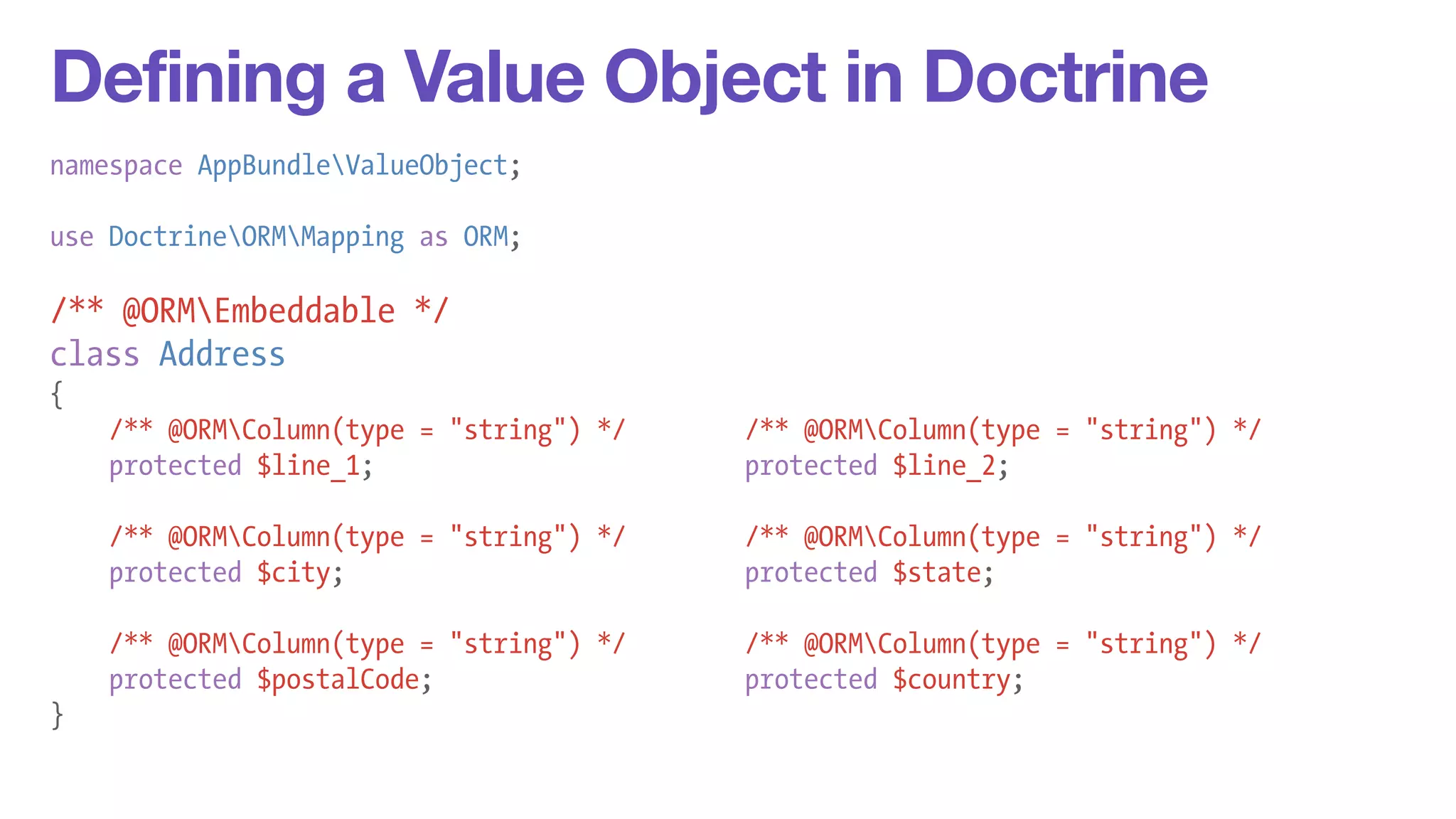 Defining a Value Object in Doctrine 
namespace AppBundleValueObject; 
! 
use DoctrineORMMapping as ORM; 
! 
/** @ORMEmbeddable */ 
class Address 
{ 
/** @ORMColumn(type = "string") */ /** @ORMColumn(type = "string") */ 
protected $line_1; protected $line_2; 
! 
/** @ORMColumn(type = "string") */ /** @ORMColumn(type = "string") */ 
protected $city; protected $state; 
! 
/** @ORMColumn(type = "string") */ /** @ORMColumn(type = "string") */ 
protected $postalCode; protected $country; 
} 
 