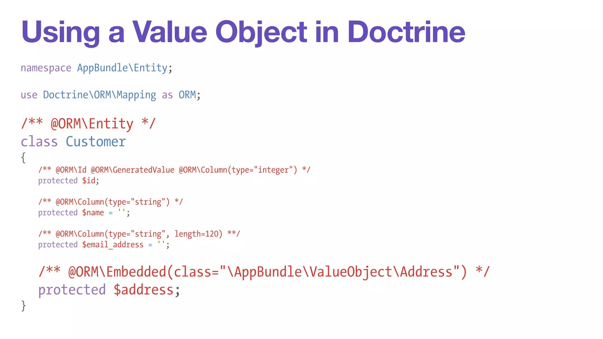 Using a Value Object in Doctrine 
namespace AppBundleEntity; 
! 
use DoctrineORMMapping as ORM; 
! 
/** @ORMEntity */ 
class Customer 
{ 
/** @ORMId @ORMGeneratedValue @ORMColumn(type="integer") */ 
protected $id; 
! 
/** @ORMColumn(type="string") */ 
protected $name = ''; 
! 
/** @ORMColumn(type="string", length=120) **/ 
protected $email_address = ''; 
! 
/** @ORMEmbedded(class="AppBundleValueObjectAddress") */ 
protected $address; 
} 
 