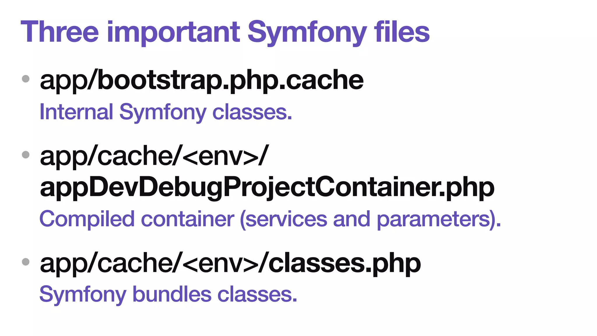 Three important Symfony files 
• app/bootstrap.php.cache 
Internal Symfony classes. 
• app/cache/<env>/ 
appDevDebugProjectContainer.php 
Compiled container (services and parameters). 
• app/cache/<env>/classes.php 
Symfony bundles classes. 
 
