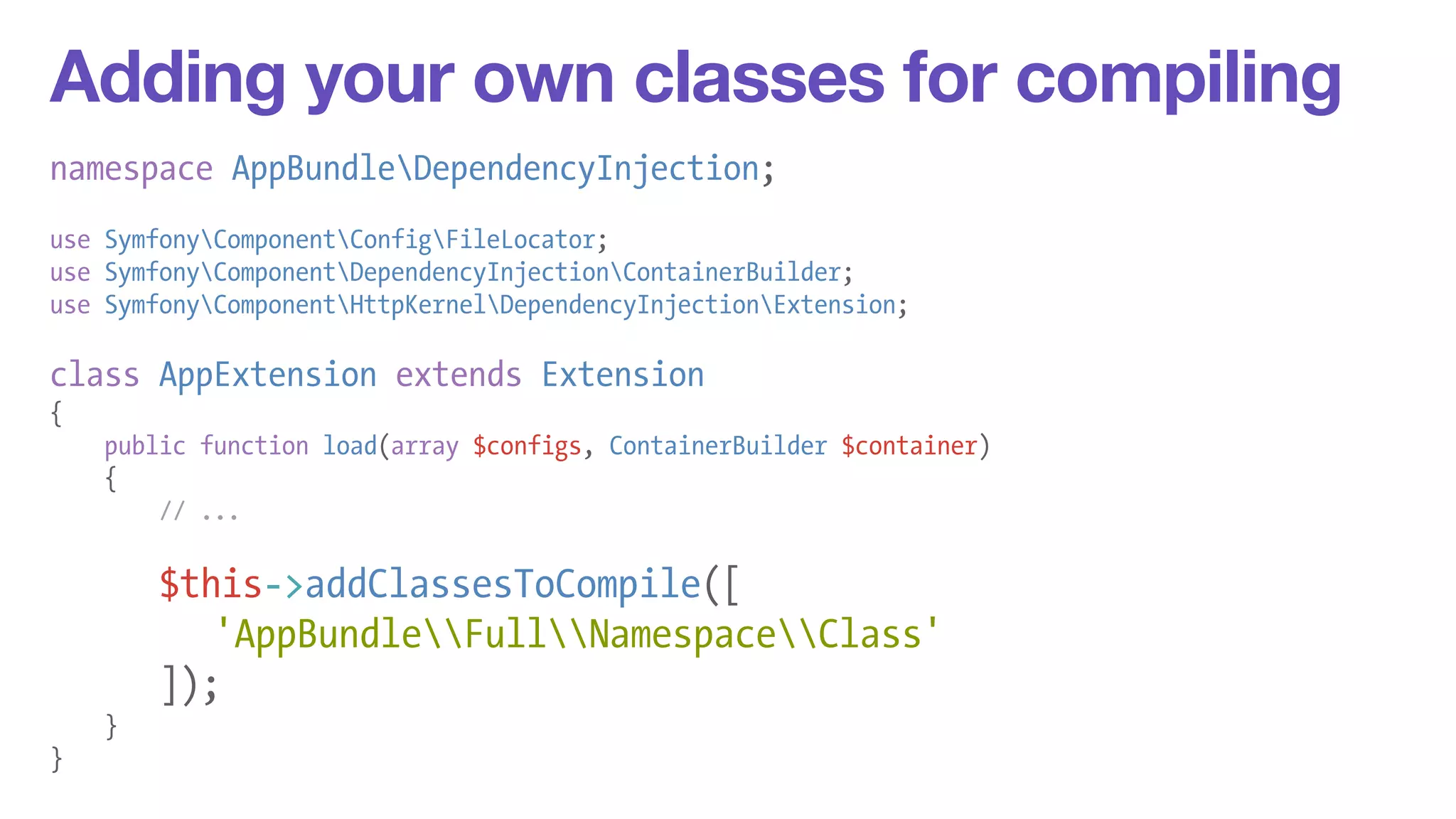 Adding your own classes for compiling 
namespace AppBundleDependencyInjection; 
! 
use SymfonyComponentConfigFileLocator; 
use SymfonyComponentDependencyInjectionContainerBuilder; 
use SymfonyComponentHttpKernelDependencyInjectionExtension; 
! 
class AppExtension extends Extension 
{ 
public function load(array $configs, ContainerBuilder $container) 
{ 
// ... 
! 
$this->addClassesToCompile([ 
'AppBundleFullNamespaceClass' 
]); 
} 
} 
 