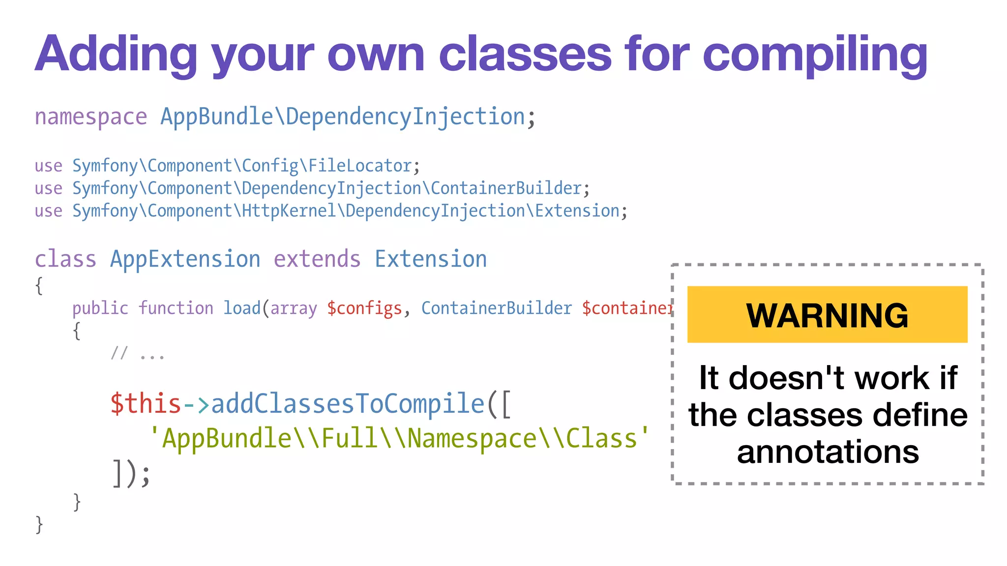 Adding your own classes for compiling 
namespace AppBundleDependencyInjection; 
! 
use SymfonyComponentConfigFileLocator; 
use SymfonyComponentDependencyInjectionContainerBuilder; 
use SymfonyComponentHttpKernelDependencyInjectionExtension; 
! 
class AppExtension extends Extension 
{ 
public function load(array $configs, ContainerBuilder $container) 
{ 
// ... 
! 
$this->addClassesToCompile([ 
'AppBundleFullNamespaceClass' 
]); 
} 
} 
WARNING 
It doesn't work if 
the classes define 
annotations 
 
