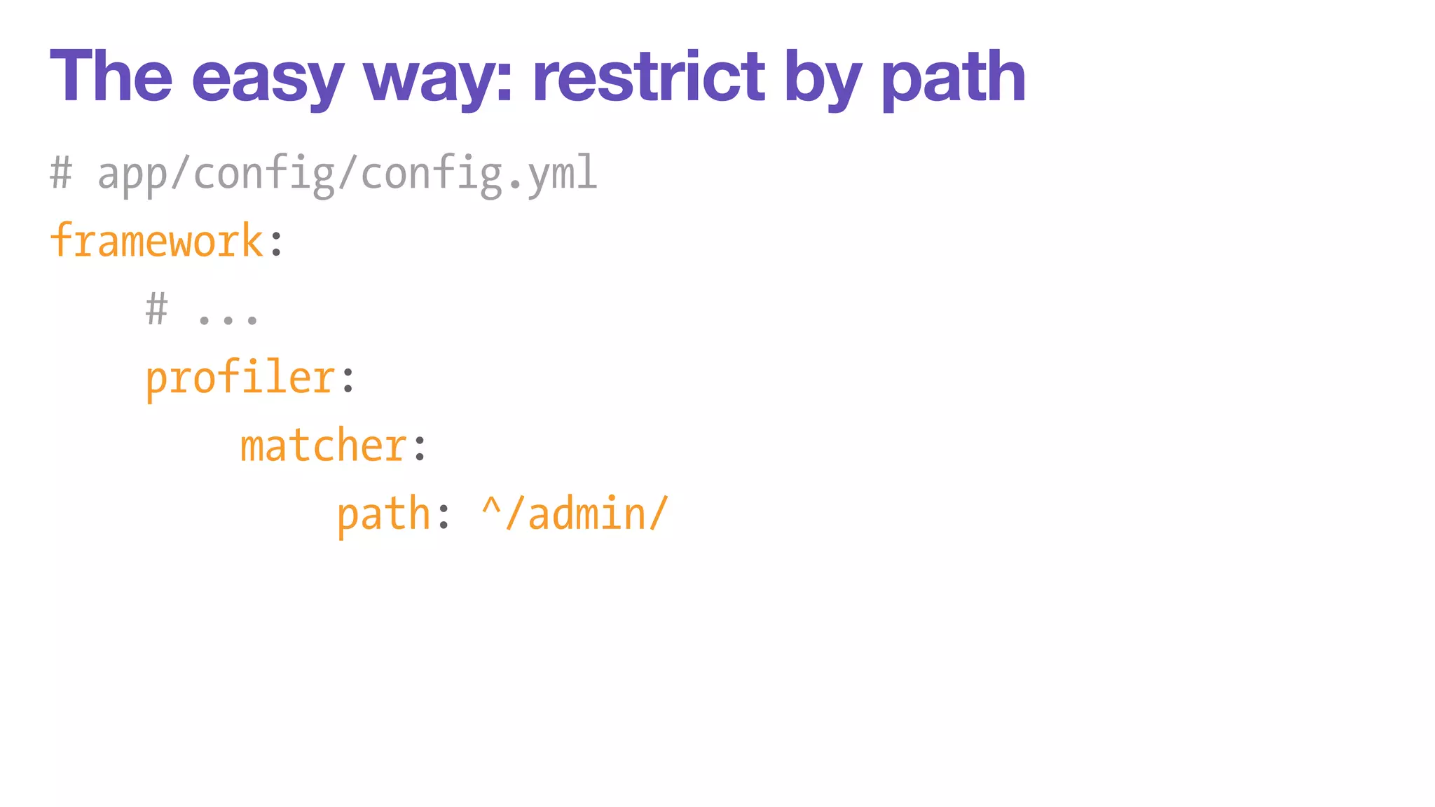 The easy way: restrict by path 
# app/config/config.yml 
framework: 
# ... 
profiler: 
matcher: 
path: ^/admin/ 
 