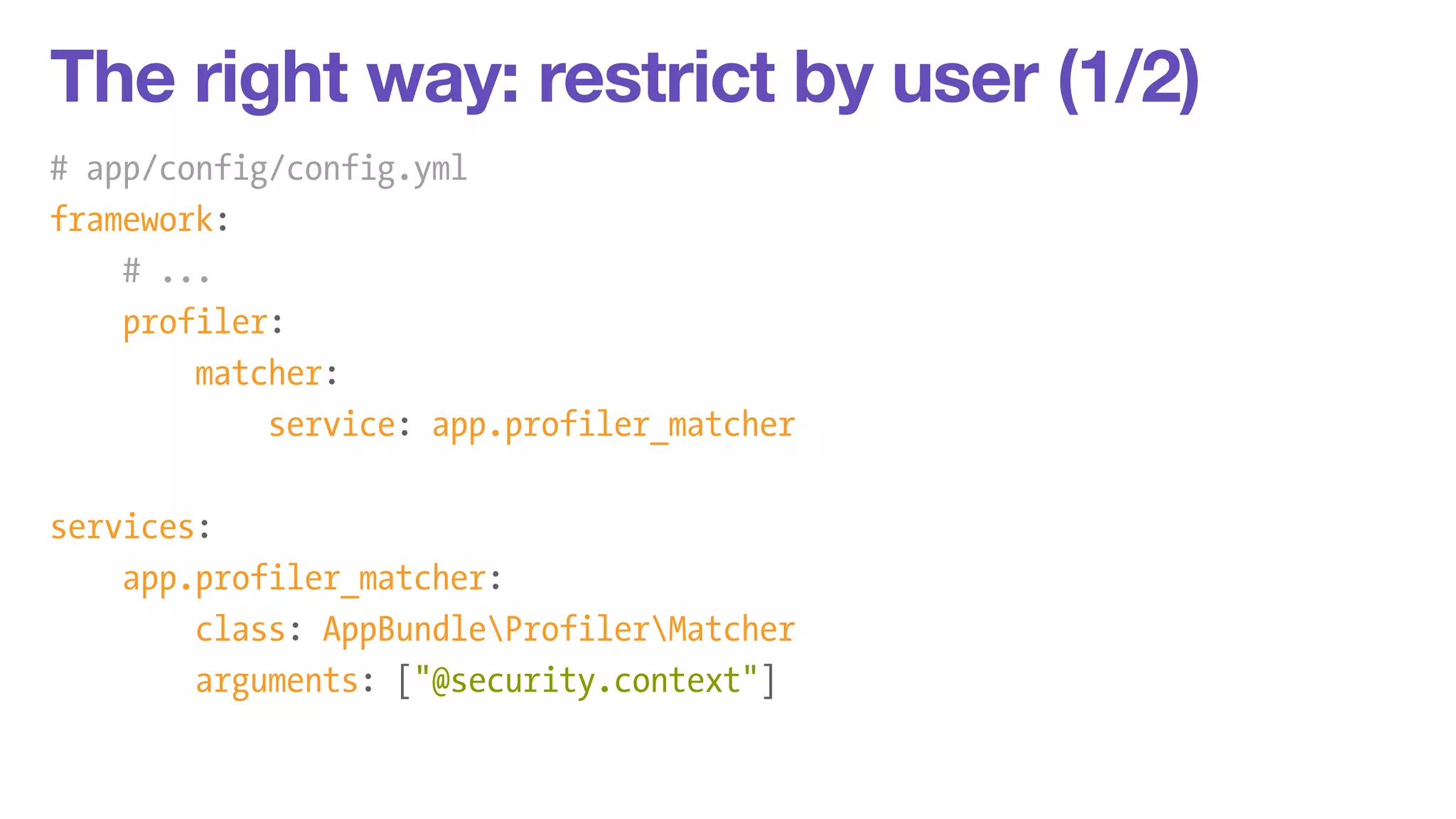 The right way: restrict by user (1/2) 
# app/config/config.yml 
framework: 
# ... 
profiler: 
matcher: 
service: app.profiler_matcher 
! 
services: 
app.profiler_matcher: 
class: AppBundleProfilerMatcher 
arguments: ["@security.context"] 
 