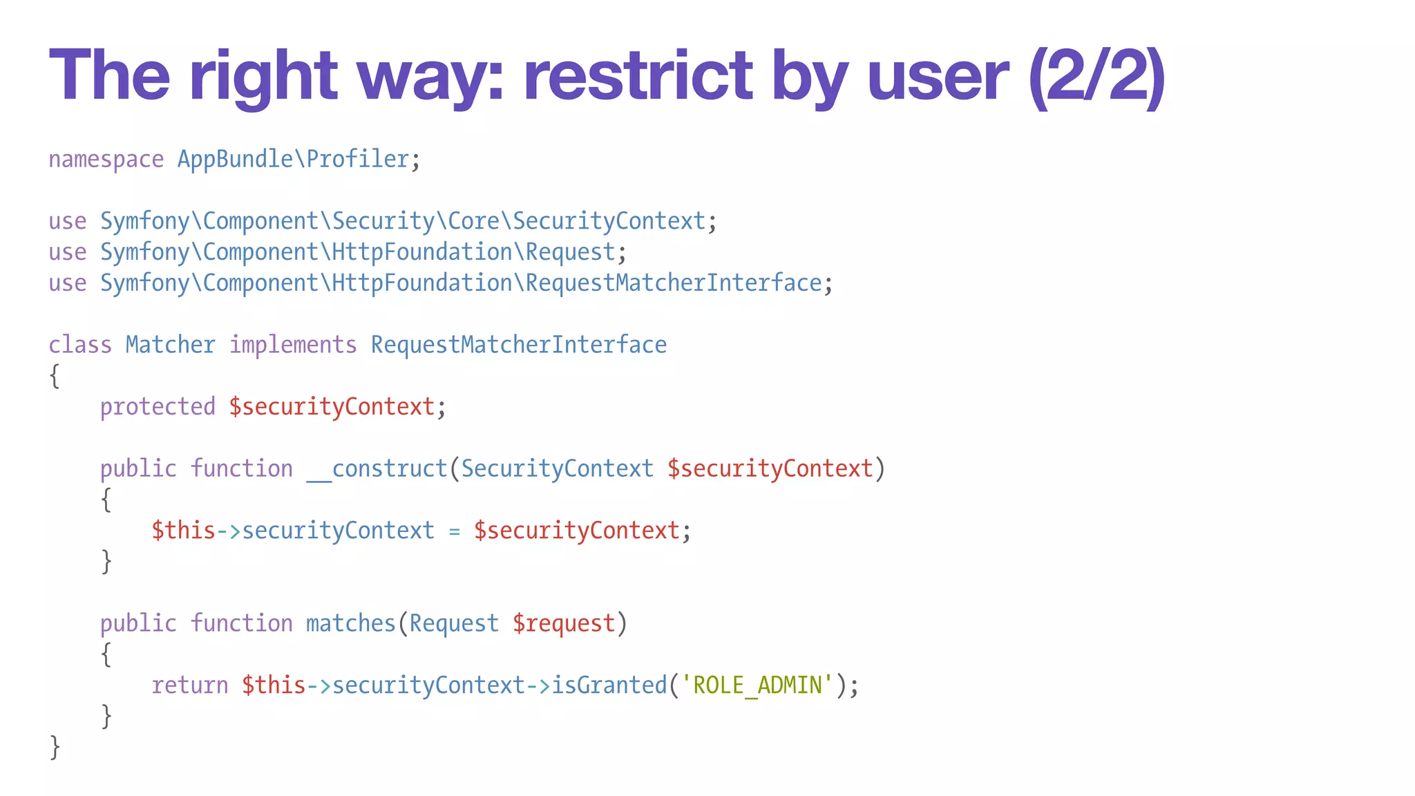 The right way: restrict by user (2/2) 
namespace AppBundleProfiler; 
! 
use SymfonyComponentSecurityCoreSecurityContext; 
use SymfonyComponentHttpFoundationRequest; 
use SymfonyComponentHttpFoundationRequestMatcherInterface; 
! 
class Matcher implements RequestMatcherInterface 
{ 
protected $securityContext; 
! 
public function __construct(SecurityContext $securityContext) 
{ 
$this->securityContext = $securityContext; 
} 
! 
public function matches(Request $request) 
{ 
return $this->securityContext->isGranted('ROLE_ADMIN'); 
} 
} 
 