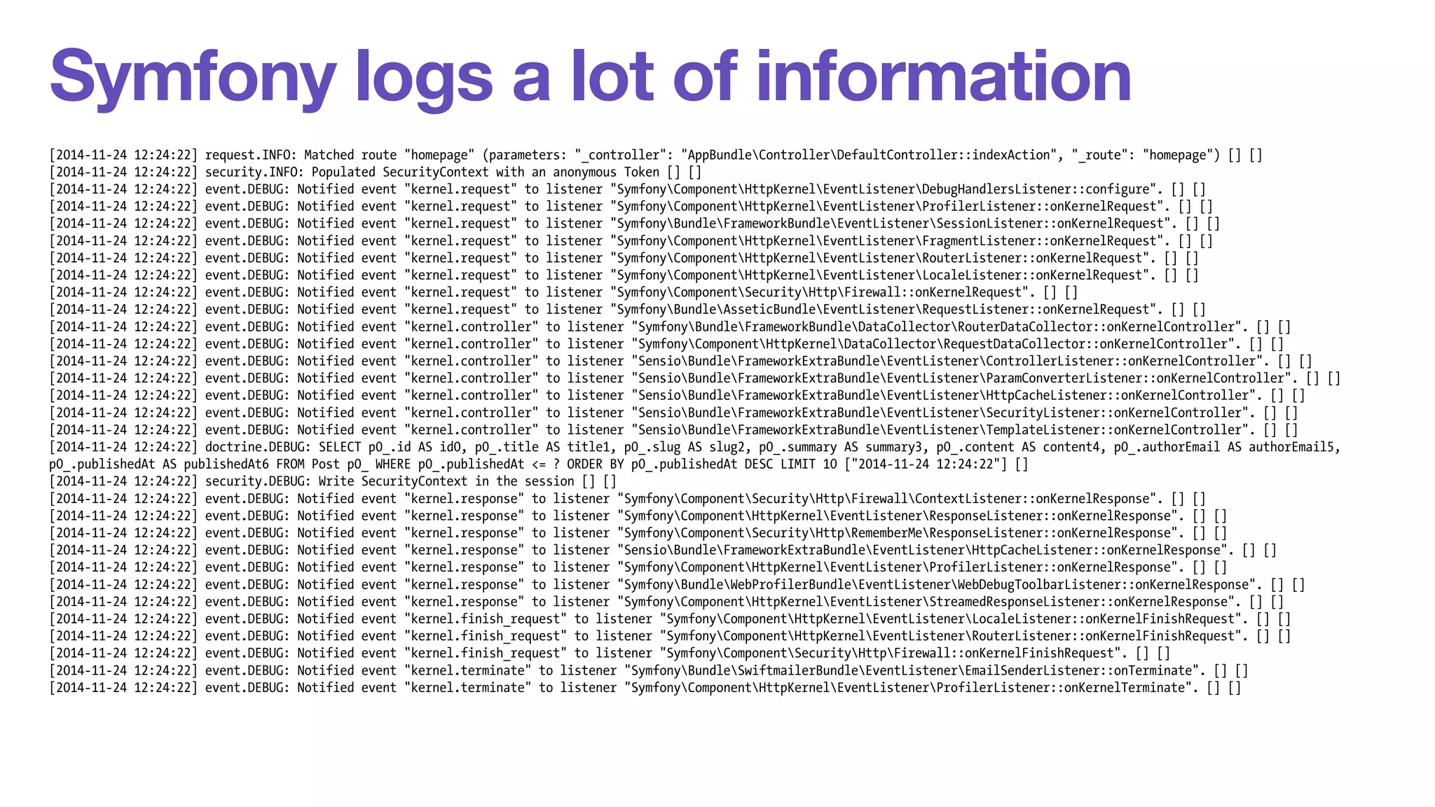 Symfony logs a lot of information 
[2014-11-24 12:24:22] request.INFO: Matched route "homepage" (parameters: "_controller": "AppBundleControllerDefaultController::indexAction", "_route": "homepage") [] [] 
[2014-11-24 12:24:22] security.INFO: Populated SecurityContext with an anonymous Token [] [] 
[2014-11-24 12:24:22] event.DEBUG: Notified event "kernel.request" to listener "SymfonyComponentHttpKernelEventListenerDebugHandlersListener::configure". [] [] 
[2014-11-24 12:24:22] event.DEBUG: Notified event "kernel.request" to listener "SymfonyComponentHttpKernelEventListenerProfilerListener::onKernelRequest". [] [] 
[2014-11-24 12:24:22] event.DEBUG: Notified event "kernel.request" to listener "SymfonyBundleFrameworkBundleEventListenerSessionListener::onKernelRequest". [] [] 
[2014-11-24 12:24:22] event.DEBUG: Notified event "kernel.request" to listener "SymfonyComponentHttpKernelEventListenerFragmentListener::onKernelRequest". [] [] 
[2014-11-24 12:24:22] event.DEBUG: Notified event "kernel.request" to listener "SymfonyComponentHttpKernelEventListenerRouterListener::onKernelRequest". [] [] 
[2014-11-24 12:24:22] event.DEBUG: Notified event "kernel.request" to listener "SymfonyComponentHttpKernelEventListenerLocaleListener::onKernelRequest". [] [] 
[2014-11-24 12:24:22] event.DEBUG: Notified event "kernel.request" to listener "SymfonyComponentSecurityHttpFirewall::onKernelRequest". [] [] 
[2014-11-24 12:24:22] event.DEBUG: Notified event "kernel.request" to listener "SymfonyBundleAsseticBundleEventListenerRequestListener::onKernelRequest". [] [] 
[2014-11-24 12:24:22] event.DEBUG: Notified event "kernel.controller" to listener "SymfonyBundleFrameworkBundleDataCollectorRouterDataCollector::onKernelController". [] [] 
[2014-11-24 12:24:22] event.DEBUG: Notified event "kernel.controller" to listener "SymfonyComponentHttpKernelDataCollectorRequestDataCollector::onKernelController". [] [] 
[2014-11-24 12:24:22] event.DEBUG: Notified event "kernel.controller" to listener "SensioBundleFrameworkExtraBundleEventListenerControllerListener::onKernelController". [] [] 
[2014-11-24 12:24:22] event.DEBUG: Notified event "kernel.controller" to listener "SensioBundleFrameworkExtraBundleEventListenerParamConverterListener::onKernelController". [] [] 
[2014-11-24 12:24:22] event.DEBUG: Notified event "kernel.controller" to listener "SensioBundleFrameworkExtraBundleEventListenerHttpCacheListener::onKernelController". [] [] 
[2014-11-24 12:24:22] event.DEBUG: Notified event "kernel.controller" to listener "SensioBundleFrameworkExtraBundleEventListenerSecurityListener::onKernelController". [] [] 
[2014-11-24 12:24:22] event.DEBUG: Notified event "kernel.controller" to listener "SensioBundleFrameworkExtraBundleEventListenerTemplateListener::onKernelController". [] [] 
[2014-11-24 12:24:22] doctrine.DEBUG: SELECT p0_.id AS id0, p0_.title AS title1, p0_.slug AS slug2, p0_.summary AS summary3, p0_.content AS content4, p0_.authorEmail AS authorEmail5, 
p0_.publishedAt AS publishedAt6 FROM Post p0_ WHERE p0_.publishedAt <= ? ORDER BY p0_.publishedAt DESC LIMIT 10 ["2014-11-24 12:24:22"] [] 
[2014-11-24 12:24:22] security.DEBUG: Write SecurityContext in the session [] [] 
[2014-11-24 12:24:22] event.DEBUG: Notified event "kernel.response" to listener "SymfonyComponentSecurityHttpFirewallContextListener::onKernelResponse". [] [] 
[2014-11-24 12:24:22] event.DEBUG: Notified event "kernel.response" to listener "SymfonyComponentHttpKernelEventListenerResponseListener::onKernelResponse". [] [] 
[2014-11-24 12:24:22] event.DEBUG: Notified event "kernel.response" to listener "SymfonyComponentSecurityHttpRememberMeResponseListener::onKernelResponse". [] [] 
[2014-11-24 12:24:22] event.DEBUG: Notified event "kernel.response" to listener "SensioBundleFrameworkExtraBundleEventListenerHttpCacheListener::onKernelResponse". [] [] 
[2014-11-24 12:24:22] event.DEBUG: Notified event "kernel.response" to listener "SymfonyComponentHttpKernelEventListenerProfilerListener::onKernelResponse". [] [] 
[2014-11-24 12:24:22] event.DEBUG: Notified event "kernel.response" to listener "SymfonyBundleWebProfilerBundleEventListenerWebDebugToolbarListener::onKernelResponse". [] [] 
[2014-11-24 12:24:22] event.DEBUG: Notified event "kernel.response" to listener "SymfonyComponentHttpKernelEventListenerStreamedResponseListener::onKernelResponse". [] [] 
[2014-11-24 12:24:22] event.DEBUG: Notified event "kernel.finish_request" to listener "SymfonyComponentHttpKernelEventListenerLocaleListener::onKernelFinishRequest". [] [] 
[2014-11-24 12:24:22] event.DEBUG: Notified event "kernel.finish_request" to listener "SymfonyComponentHttpKernelEventListenerRouterListener::onKernelFinishRequest". [] [] 
[2014-11-24 12:24:22] event.DEBUG: Notified event "kernel.finish_request" to listener "SymfonyComponentSecurityHttpFirewall::onKernelFinishRequest". [] [] 
[2014-11-24 12:24:22] event.DEBUG: Notified event "kernel.terminate" to listener "SymfonyBundleSwiftmailerBundleEventListenerEmailSenderListener::onTerminate". [] [] 
[2014-11-24 12:24:22] event.DEBUG: Notified event "kernel.terminate" to listener "SymfonyComponentHttpKernelEventListenerProfilerListener::onKernelTerminate". [] [] 
 
