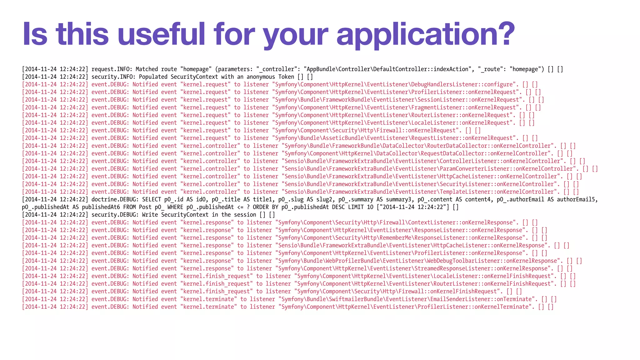 Is this useful for your application? 
[2014-11-24 12:24:22] request.INFO: Matched route "homepage" (parameters: "_controller": "AppBundleControllerDefaultController::indexAction", "_route": "homepage") [] [] 
[2014-11-24 12:24:22] security.INFO: Populated SecurityContext with an anonymous Token [] [] 
[2014-11-24 12:24:22] event.DEBUG: Notified event "kernel.request" to listener "SymfonyComponentHttpKernelEventListenerDebugHandlersListener::configure". [] [] 
[2014-11-24 12:24:22] event.DEBUG: Notified event "kernel.request" to listener "SymfonyComponentHttpKernelEventListenerProfilerListener::onKernelRequest". [] [] 
[2014-11-24 12:24:22] event.DEBUG: Notified event "kernel.request" to listener "SymfonyBundleFrameworkBundleEventListenerSessionListener::onKernelRequest". [] [] 
[2014-11-24 12:24:22] event.DEBUG: Notified event "kernel.request" to listener "SymfonyComponentHttpKernelEventListenerFragmentListener::onKernelRequest". [] [] 
[2014-11-24 12:24:22] event.DEBUG: Notified event "kernel.request" to listener "SymfonyComponentHttpKernelEventListenerRouterListener::onKernelRequest". [] [] 
[2014-11-24 12:24:22] event.DEBUG: Notified event "kernel.request" to listener "SymfonyComponentHttpKernelEventListenerLocaleListener::onKernelRequest". [] [] 
[2014-11-24 12:24:22] event.DEBUG: Notified event "kernel.request" to listener "SymfonyComponentSecurityHttpFirewall::onKernelRequest". [] [] 
[2014-11-24 12:24:22] event.DEBUG: Notified event "kernel.request" to listener "SymfonyBundleAsseticBundleEventListenerRequestListener::onKernelRequest". [] [] 
[2014-11-24 12:24:22] event.DEBUG: Notified event "kernel.controller" to listener "SymfonyBundleFrameworkBundleDataCollectorRouterDataCollector::onKernelController". [] [] 
[2014-11-24 12:24:22] event.DEBUG: Notified event "kernel.controller" to listener "SymfonyComponentHttpKernelDataCollectorRequestDataCollector::onKernelController". [] [] 
[2014-11-24 12:24:22] event.DEBUG: Notified event "kernel.controller" to listener "SensioBundleFrameworkExtraBundleEventListenerControllerListener::onKernelController". [] [] 
[2014-11-24 12:24:22] event.DEBUG: Notified event "kernel.controller" to listener "SensioBundleFrameworkExtraBundleEventListenerParamConverterListener::onKernelController". [] [] 
[2014-11-24 12:24:22] event.DEBUG: Notified event "kernel.controller" to listener "SensioBundleFrameworkExtraBundleEventListenerHttpCacheListener::onKernelController". [] [] 
[2014-11-24 12:24:22] event.DEBUG: Notified event "kernel.controller" to listener "SensioBundleFrameworkExtraBundleEventListenerSecurityListener::onKernelController". [] [] 
[2014-11-24 12:24:22] event.DEBUG: Notified event "kernel.controller" to listener "SensioBundleFrameworkExtraBundleEventListenerTemplateListener::onKernelController". [] [] 
[2014-11-24 12:24:22] doctrine.DEBUG: SELECT p0_.id AS id0, p0_.title AS title1, p0_.slug AS slug2, p0_.summary AS summary3, p0_.content AS content4, p0_.authorEmail AS authorEmail5, 
p0_.publishedAt AS publishedAt6 FROM Post p0_ WHERE p0_.publishedAt <= ? ORDER BY p0_.publishedAt DESC LIMIT 10 ["2014-11-24 12:24:22"] [] 
[2014-11-24 12:24:22] security.DEBUG: Write SecurityContext in the session [] [] 
[2014-11-24 12:24:22] event.DEBUG: Notified event "kernel.response" to listener "SymfonyComponentSecurityHttpFirewallContextListener::onKernelResponse". [] [] 
[2014-11-24 12:24:22] event.DEBUG: Notified event "kernel.response" to listener "SymfonyComponentHttpKernelEventListenerResponseListener::onKernelResponse". [] [] 
[2014-11-24 12:24:22] event.DEBUG: Notified event "kernel.response" to listener "SymfonyComponentSecurityHttpRememberMeResponseListener::onKernelResponse". [] [] 
[2014-11-24 12:24:22] event.DEBUG: Notified event "kernel.response" to listener "SensioBundleFrameworkExtraBundleEventListenerHttpCacheListener::onKernelResponse". [] [] 
[2014-11-24 12:24:22] event.DEBUG: Notified event "kernel.response" to listener "SymfonyComponentHttpKernelEventListenerProfilerListener::onKernelResponse". [] [] 
[2014-11-24 12:24:22] event.DEBUG: Notified event "kernel.response" to listener "SymfonyBundleWebProfilerBundleEventListenerWebDebugToolbarListener::onKernelResponse". [] [] 
[2014-11-24 12:24:22] event.DEBUG: Notified event "kernel.response" to listener "SymfonyComponentHttpKernelEventListenerStreamedResponseListener::onKernelResponse". [] [] 
[2014-11-24 12:24:22] event.DEBUG: Notified event "kernel.finish_request" to listener "SymfonyComponentHttpKernelEventListenerLocaleListener::onKernelFinishRequest". [] [] 
[2014-11-24 12:24:22] event.DEBUG: Notified event "kernel.finish_request" to listener "SymfonyComponentHttpKernelEventListenerRouterListener::onKernelFinishRequest". [] [] 
[2014-11-24 12:24:22] event.DEBUG: Notified event "kernel.finish_request" to listener "SymfonyComponentSecurityHttpFirewall::onKernelFinishRequest". [] [] 
[2014-11-24 12:24:22] event.DEBUG: Notified event "kernel.terminate" to listener "SymfonyBundleSwiftmailerBundleEventListenerEmailSenderListener::onTerminate". [] [] 
[2014-11-24 12:24:22] event.DEBUG: Notified event "kernel.terminate" to listener "SymfonyComponentHttpKernelEventListenerProfilerListener::onKernelTerminate". [] [] 
 