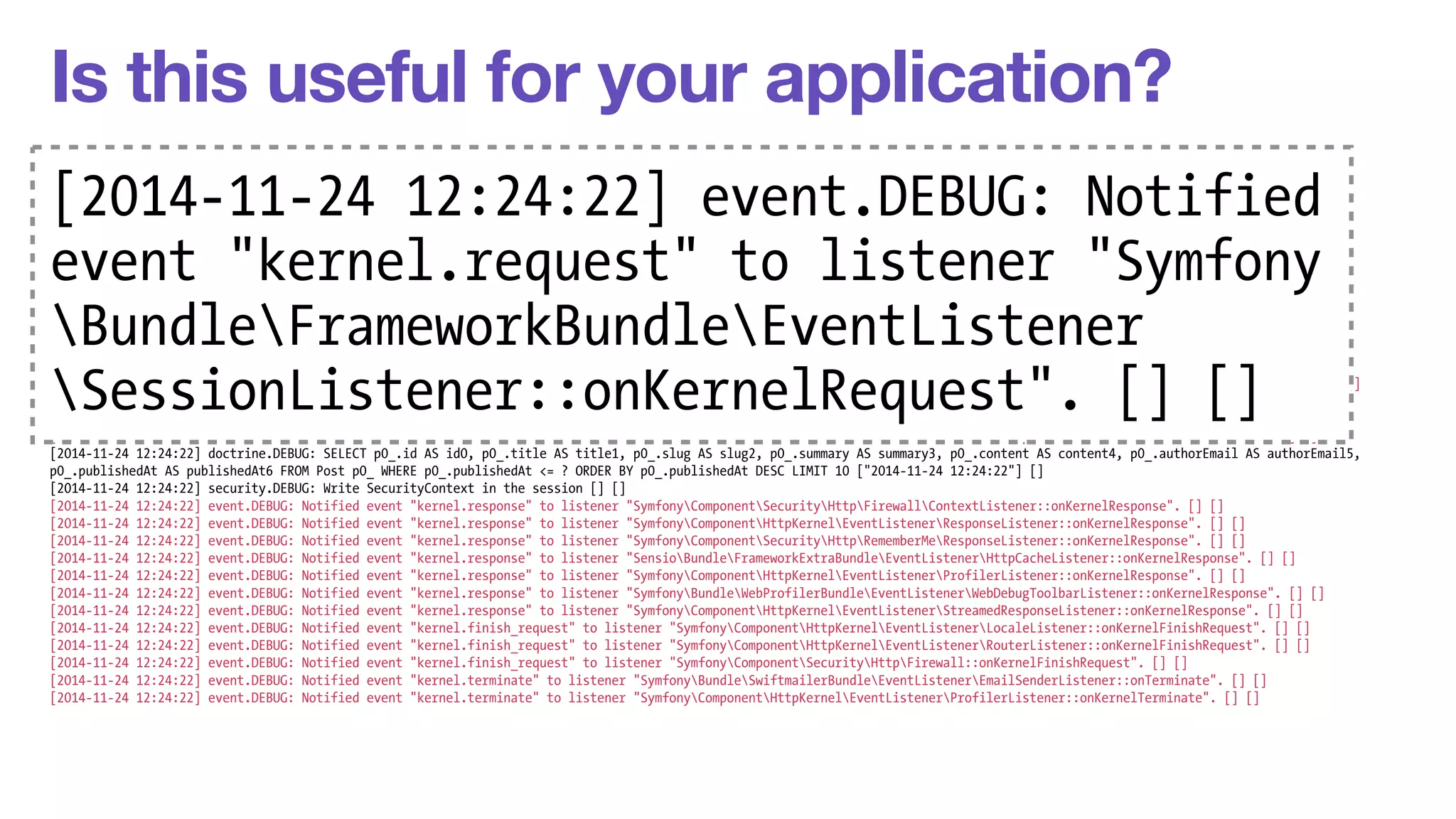 Is this useful for your application? 
[2014-11-24 12:24:22] request.INFO: Matched route "homepage" (parameters: "_controller": "AppBundleControllerDefaultController::indexAction", "_route": "homepage") [] [] 
2014-[[2014-2014-11-24 12:24:22] security.11-INFO: Populated 24 SecurityContext 12:24:with an anonymous Token [] [] 
11-24 12:24:22] event.DEBUG: Notified event "kernel.request" to listener 22] "SymfonyComponentevent.HttpKernelEventListenerDEBUG: DebugHandlersListener::Notified 
configure". [] [] 
[2014-11-24 12:24:22] event.DEBUG: Notified event "kernel.request" to listener "SymfonyComponentHttpKernelEventListenerProfilerListener::onKernelRequest". [] [] 
[2014-11-24 12:24:22] event.DEBUG: Notified event "kernel.request" to listener "SymfonyBundleFrameworkBundleEventListenerSessionListener::onKernelRequest". [] [] 
[event 2014-11-24 12:24:22] event."DEBUG: kernel.Notified event "kernel.request" to listener "SymfonyComponentHttpKernelEventListenerFragmentListener::onKernelRequest". [] [] 
[2014-11-24 12:24:22] event.DEBUG: Notified event "kernel.request" to listener "SymfonyComponentto HttpKernellistener EventListenerRouterListener::onKernelRequest". "Symfony 
[] [] 
[2014-11-24 12:24:22] event.DEBUG: Notified event "kernel.request" to listener "SymfonyComponentHttpKernelEventListenerLocaleListener::onKernelRequest". [] [] 
[2014-Bundle11-24 12:24:22] event.DEBUG: FrameworkBundleNotified event "kernel.request" to listener "SymfonyComponentSecurityHttpFirewall::onKernelRequest". [] [] 
[2014-11-24 12:24:22] event.DEBUG: Notified event "kernel.request" to listener "SymfonyBundleAsseticBundleEventListenerRequestListener::onKernelRequest". [] [] 
[2014-11-24 12:24:22] event.DEBUG: Notified event "kernel.controller" to listener "SymfonyBundleFrameworkBundleEventListener 
DataCollectorRouterDataCollector::onKernelController". [] [] 
[2014-11-24 12:24:22] event.DEBUG: Notified event "kernel.controller" to listener "SymfonyComponentHttpKernelDataCollectorRequestDataCollector::onKernelController". [] [] 
[2014-SessionListener::11-24 12:24:22] event.DEBUG: Notified event "kernel.controller" to listener onKernelRequest". "SensioBundleFrameworkExtraBundleEventListenerControllerListener::[] onKernelController". [2014-11-24 12:24:22] event.DEBUG: Notified event "kernel.controller" to listener "SensioBundleFrameworkExtraBundleEventListenerParamConverterListener::onKernelController". [] 
[] [] 
[] [] 
[2014-11-24 12:24:22] event.DEBUG: Notified event "kernel.controller" to listener "SensioBundleFrameworkExtraBundleEventListenerHttpCacheListener::onKernelController". [] [] 
[2014-11-24 12:24:22] event.DEBUG: Notified event "kernel.controller" to listener "SensioBundleFrameworkExtraBundleEventListenerSecurityListener::onKernelController". [] [] 
[2014-11-24 12:24:22] event.DEBUG: Notified event "kernel.controller" to listener "SensioBundleFrameworkExtraBundleEventListenerTemplateListener::onKernelController". [] [] 
[2014-11-24 12:24:22] doctrine.DEBUG: SELECT p0_.id AS id0, p0_.title AS title1, p0_.slug AS slug2, p0_.summary AS summary3, p0_.content AS content4, p0_.authorEmail AS authorEmail5, 
p0_.publishedAt AS publishedAt6 FROM Post p0_ WHERE p0_.publishedAt <= ? ORDER BY p0_.publishedAt DESC LIMIT 10 ["2014-11-24 12:24:22"] [] 
[2014-11-24 12:24:22] security.DEBUG: Write SecurityContext in the session [] [] 
[2014-11-24 12:24:22] event.DEBUG: Notified event "kernel.response" to listener "SymfonyComponentSecurityHttpFirewallContextListener::onKernelResponse". [] [] 
[2014-11-24 12:24:22] event.DEBUG: Notified event "kernel.response" to listener "SymfonyComponentHttpKernelEventListenerResponseListener::onKernelResponse". [] [] 
[2014-11-24 12:24:22] event.DEBUG: Notified event "kernel.response" to listener "SymfonyComponentSecurityHttpRememberMeResponseListener::onKernelResponse". [] [] 
[2014-11-24 12:24:22] event.DEBUG: Notified event "kernel.response" to listener "SensioBundleFrameworkExtraBundleEventListenerHttpCacheListener::onKernelResponse". [] [] 
[2014-11-24 12:24:22] event.DEBUG: Notified event "kernel.response" to listener "SymfonyComponentHttpKernelEventListenerProfilerListener::onKernelResponse". [] [] 
[2014-11-24 12:24:22] event.DEBUG: Notified event "kernel.response" to listener "SymfonyBundleWebProfilerBundleEventListenerWebDebugToolbarListener::onKernelResponse". [] [] 
[2014-11-24 12:24:22] event.DEBUG: Notified event "kernel.response" to listener "SymfonyComponentHttpKernelEventListenerStreamedResponseListener::onKernelResponse". [] [] 
[2014-11-24 12:24:22] event.DEBUG: Notified event "kernel.finish_request" to listener "SymfonyComponentHttpKernelEventListenerLocaleListener::onKernelFinishRequest". [] [] 
[2014-11-24 12:24:22] event.DEBUG: Notified event "kernel.finish_request" to listener "SymfonyComponentHttpKernelEventListenerRouterListener::onKernelFinishRequest". [] [] 
[2014-11-24 12:24:22] event.DEBUG: Notified event "kernel.finish_request" to listener "SymfonyComponentSecurityHttpFirewall::onKernelFinishRequest". [] [] 
[2014-11-24 12:24:22] event.DEBUG: Notified event "kernel.terminate" to listener "SymfonyBundleSwiftmailerBundleEventListenerEmailSenderListener::onTerminate". [] [] 
[2014-11-24 12:24:22] event.DEBUG: Notified event "kernel.terminate" to listener "SymfonyComponentHttpKernelEventListenerProfilerListener::onKernelTerminate". [] [] 
 