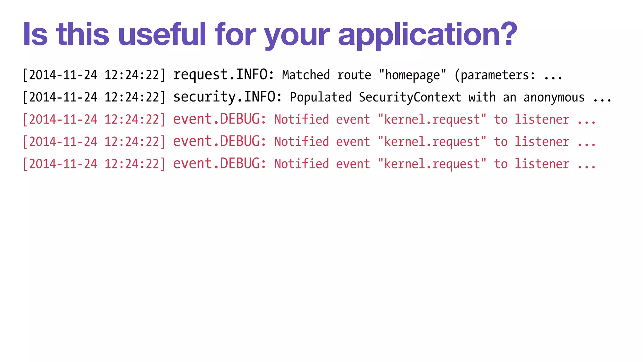 Is this useful for your application? 
[2014-11-24 12:24:22] request.INFO: Matched route "homepage" (parameters: ... 
[2014-11-24 12:24:22] security.INFO: Populated SecurityContext with an anonymous ... 
[2014-11-24 12:24:22] event.DEBUG: Notified event "kernel.request" to listener ... 
[2014-11-24 12:24:22] event.DEBUG: Notified event "kernel.request" to listener ... 
[2014-11-24 12:24:22] event.DEBUG: Notified event "kernel.request" to listener ... 
 