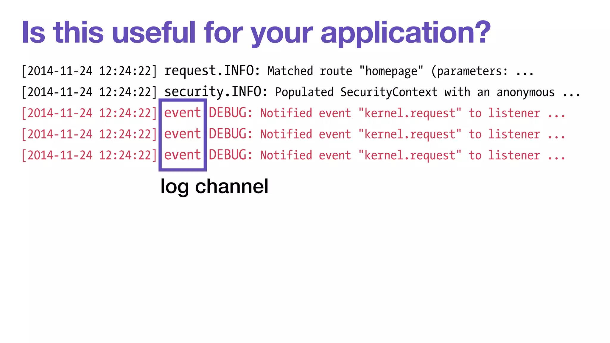 Is this useful for your application? 
[2014-11-24 12:24:22] request.INFO: Matched route "homepage" (parameters: ... 
[2014-11-24 12:24:22] security.INFO: Populated SecurityContext with an anonymous ... 
[2014-11-24 12:24:22] event.DEBUG: Notified event "kernel.request" to listener ... 
[2014-11-24 12:24:22] event.DEBUG: Notified event "kernel.request" to listener ... 
[2014-11-24 12:24:22] event.DEBUG: Notified event "kernel.request" to listener ... 
log channel 
 