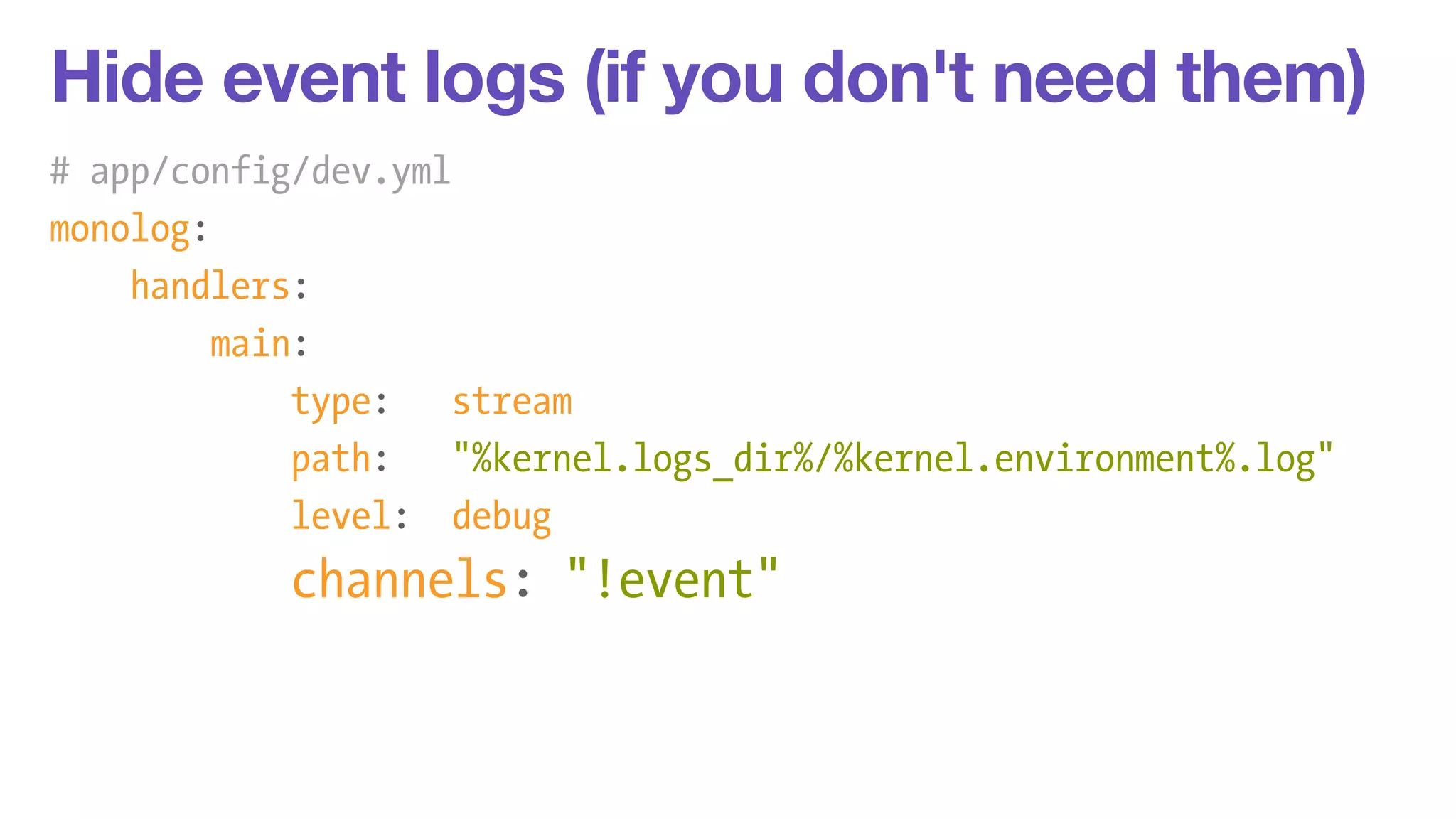 Hide event logs (if you don't need them) 
# app/config/dev.yml 
monolog: 
handlers: 
main: 
type: stream 
path: "%kernel.logs_dir%/%kernel.environment%.log" 
level: debug 
channels: "!event" 
 
