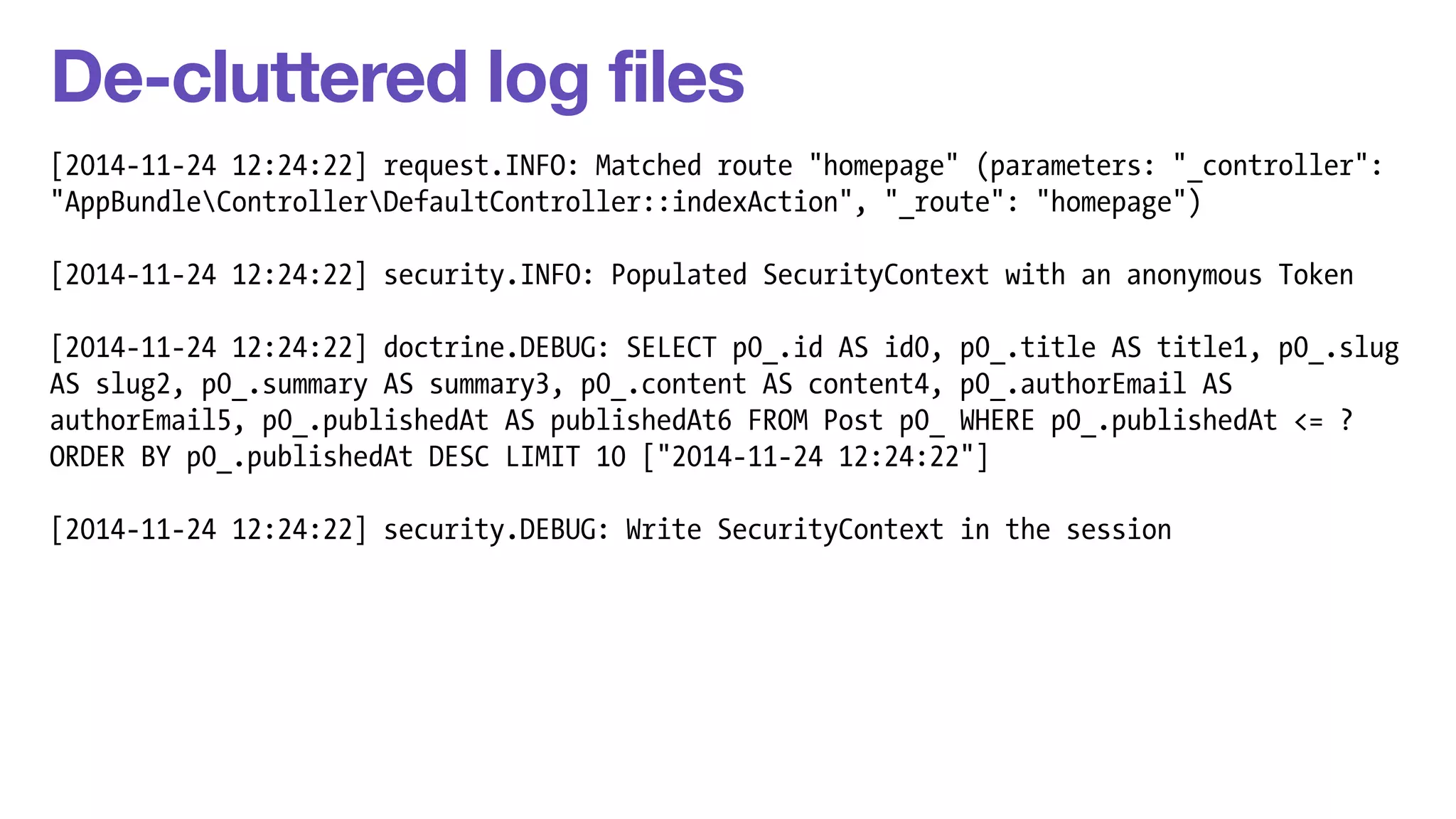 De-cluttered log files 
[2014-11-24 12:24:22] request.INFO: Matched route "homepage" (parameters: "_controller": 
"AppBundleControllerDefaultController::indexAction", "_route": "homepage") 
! 
[2014-11-24 12:24:22] security.INFO: Populated SecurityContext with an anonymous Token 
! 
[2014-11-24 12:24:22] doctrine.DEBUG: SELECT p0_.id AS id0, p0_.title AS title1, p0_.slug 
AS slug2, p0_.summary AS summary3, p0_.content AS content4, p0_.authorEmail AS 
authorEmail5, p0_.publishedAt AS publishedAt6 FROM Post p0_ WHERE p0_.publishedAt <= ? 
ORDER BY p0_.publishedAt DESC LIMIT 10 ["2014-11-24 12:24:22"] 
! 
[2014-11-24 12:24:22] security.DEBUG: Write SecurityContext in the session 
 