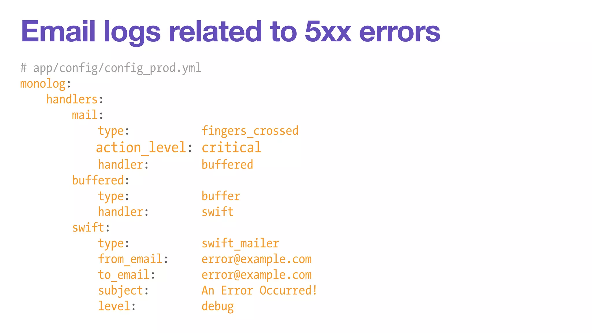Email logs related to 5xx errors 
# app/config/config_prod.yml 
monolog: 
handlers: 
mail: 
type: fingers_crossed 
action_level: critical 
handler: buffered 
buffered: 
type: buffer 
handler: swift 
swift: 
type: swift_mailer 
from_email: error@example.com 
to_email: error@example.com 
subject: An Error Occurred! 
level: debug 
 