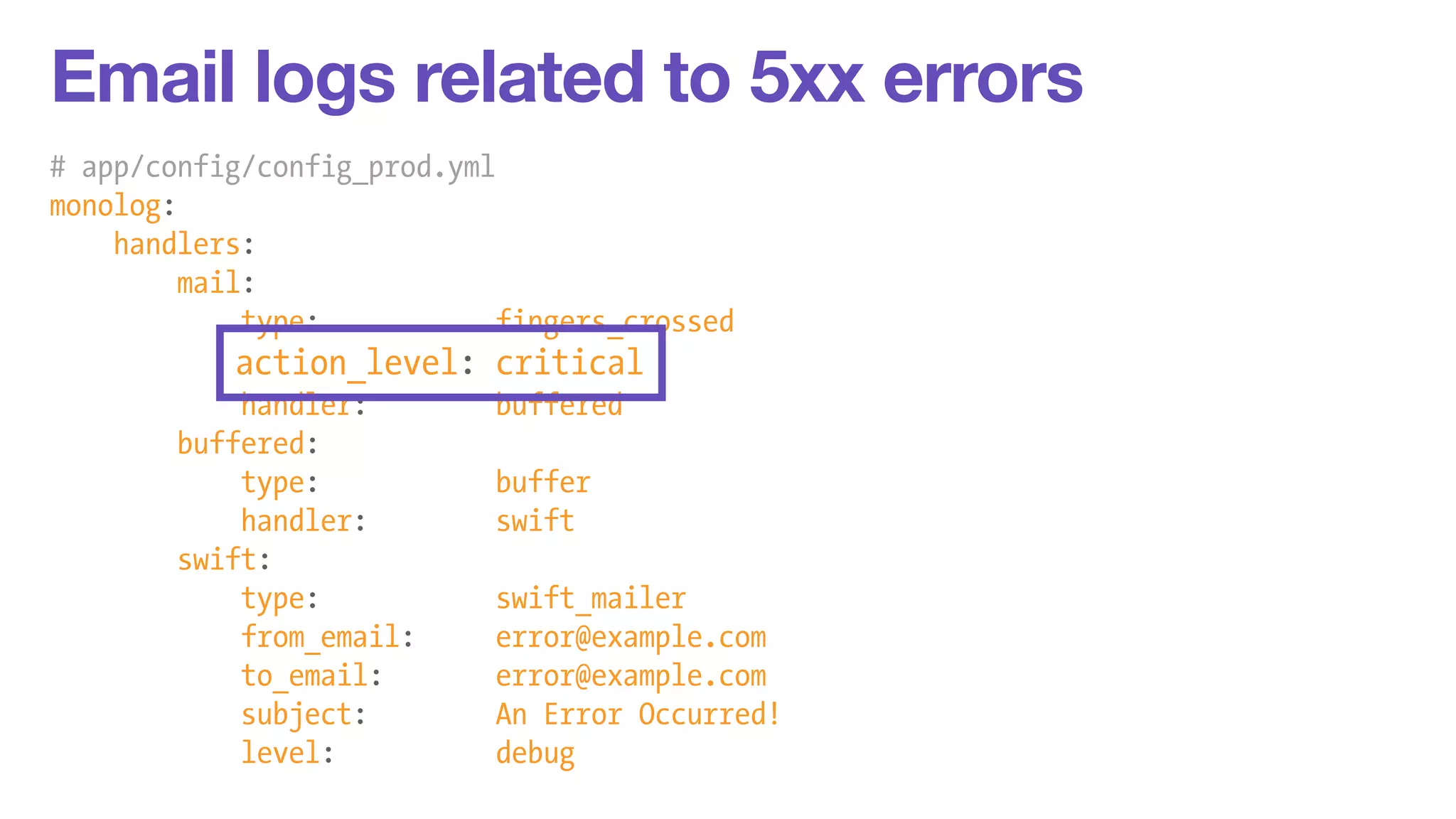 Email logs related to 5xx errors 
# app/config/config_prod.yml 
monolog: 
handlers: 
mail: 
type: fingers_crossed 
action_level: critical 
handler: buffered 
buffered: 
type: buffer 
handler: swift 
swift: 
type: swift_mailer 
from_email: error@example.com 
to_email: error@example.com 
subject: An Error Occurred! 
level: debug 
 