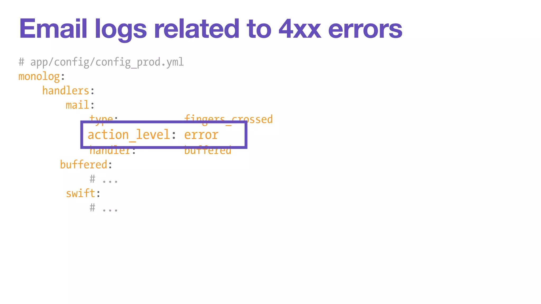 Email logs related to 4xx errors 
# app/config/config_prod.yml 
monolog: 
handlers: 
mail: 
type: fingers_crossed 
action_level: error 
handler: buffered 
buffered: 
# ... 
swift: 
# ... 
 