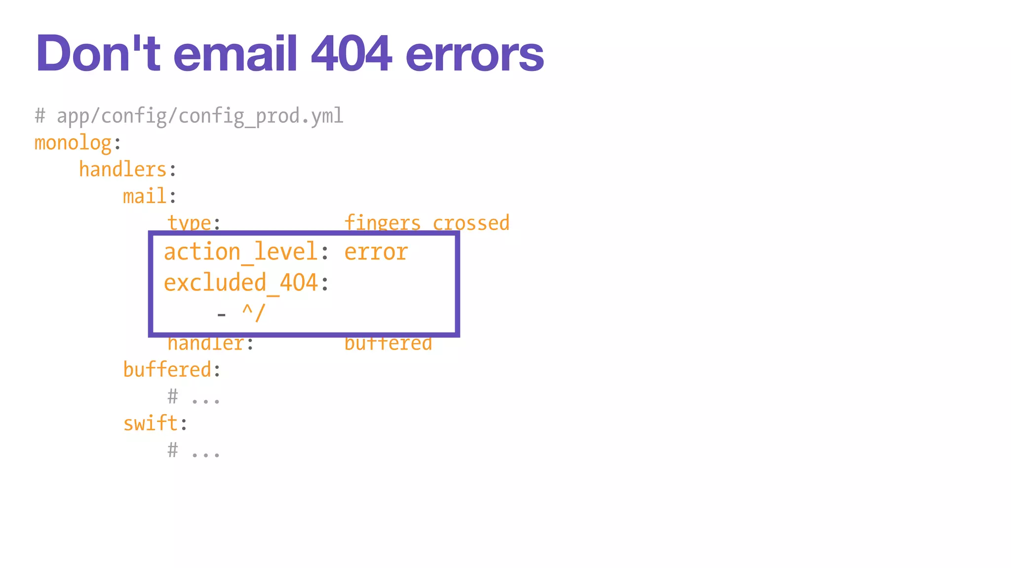 Don't email 404 errors 
# app/config/config_prod.yml 
monolog: 
handlers: 
mail: 
type: fingers_crossed 
action_level: error 
excluded_404: 
- ^/ 
handler: buffered 
buffered: 
# ... 
swift: 
# ... 
 
