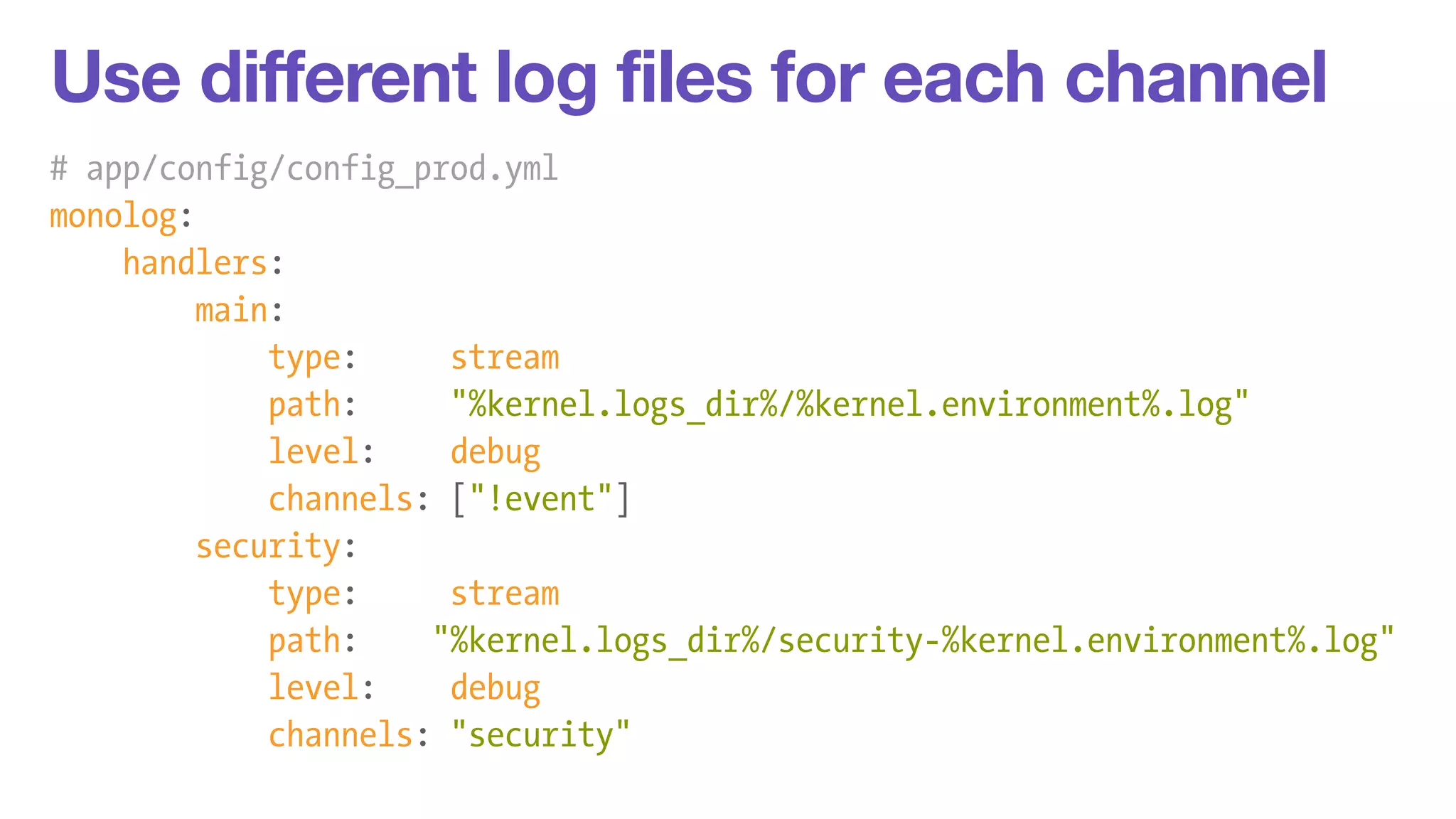 Use different log files for each channel 
# app/config/config_prod.yml 
monolog: 
handlers: 
main: 
type: stream 
path: "%kernel.logs_dir%/%kernel.environment%.log" 
level: debug 
channels: ["!event"] 
security: 
type: stream 
path: "%kernel.logs_dir%/security-%kernel.environment%.log" 
level: debug 
channels: "security" 
 