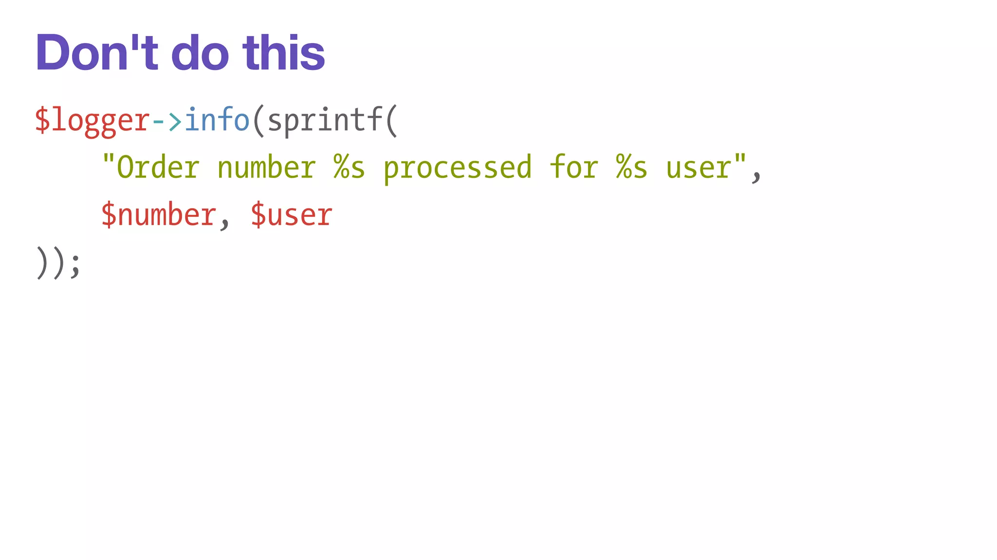 Don't do this 
$logger->info(sprintf( 
"Order number %s processed for %s user", 
$number, $user 
)); 
 