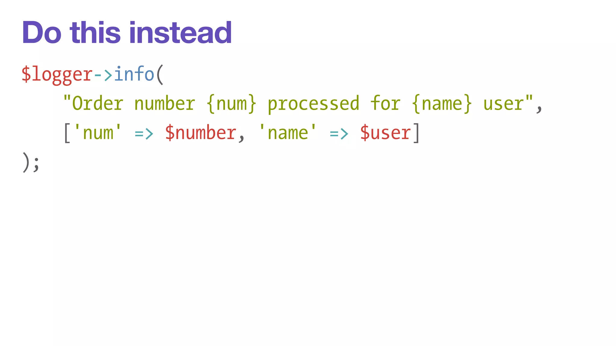Do this instead 
$logger->info( 
"Order number {num} processed for {name} user", 
['num' => $number, 'name' => $user] 
); 
 