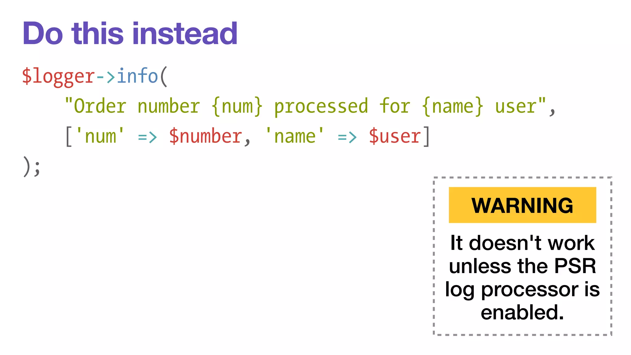 Do this instead 
$logger->info( 
"Order number {num} processed for {name} user", 
['num' => $number, 'name' => $user] 
); 
WARNING 
It doesn't work 
unless the PSR 
log processor is 
enabled. 
 