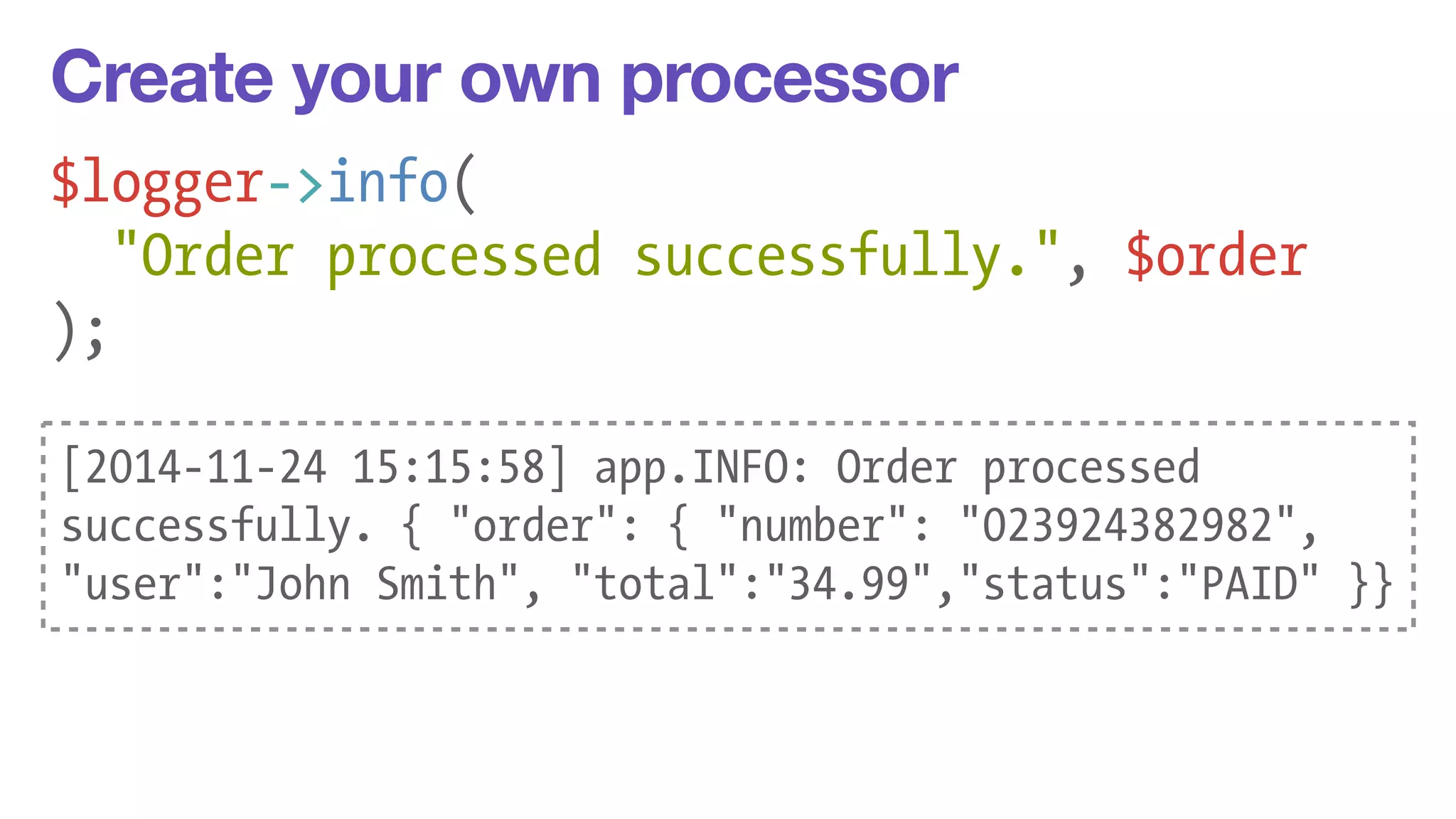 Create your own processor 
$logger->info( 
"Order processed successfully.", $order 
); 
[2014-11-24 15:15:58] app.INFO: Order processed 
successfully. { "order": { "number": "023924382982", 
"user":"John Smith", "total":"34.99","status":"PAID" }} 
 