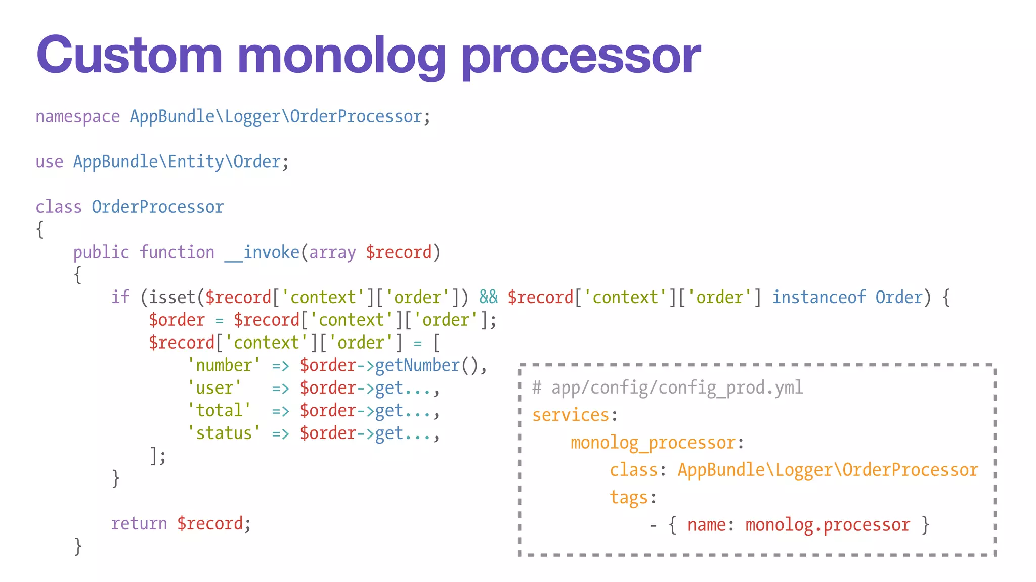 Custom monolog processor 
namespace AppBundleLoggerOrderProcessor; 
! 
use AppBundleEntityOrder; 
! 
class OrderProcessor 
{ 
public function __invoke(array $record) 
{ 
if (isset($record['context']['order']) && $record['context']['order'] instanceof Order) { 
$order = $record['context']['order']; 
$record['context']['order'] = [ 
'number' => $order->getNumber(), 
'user' => $order->get..., 
'total' => $order->get..., 
'status' => $order->get..., 
]; 
} 
! 
return $record; 
} 
# app/config/config_prod.yml 
services: 
monolog_processor: 
class: AppBundleLoggerOrderProcessor 
tags: 
- { name: monolog.processor } 
 