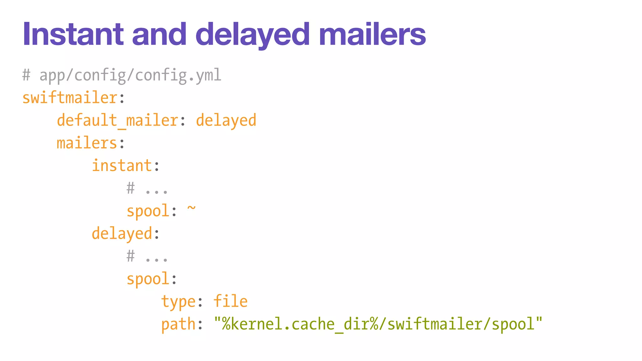 Instant and delayed mailers 
# app/config/config.yml 
swiftmailer: 
default_mailer: delayed 
mailers: 
instant: 
# ... 
spool: ~ 
delayed: 
# ... 
spool: 
type: file 
path: "%kernel.cache_dir%/swiftmailer/spool" 
 