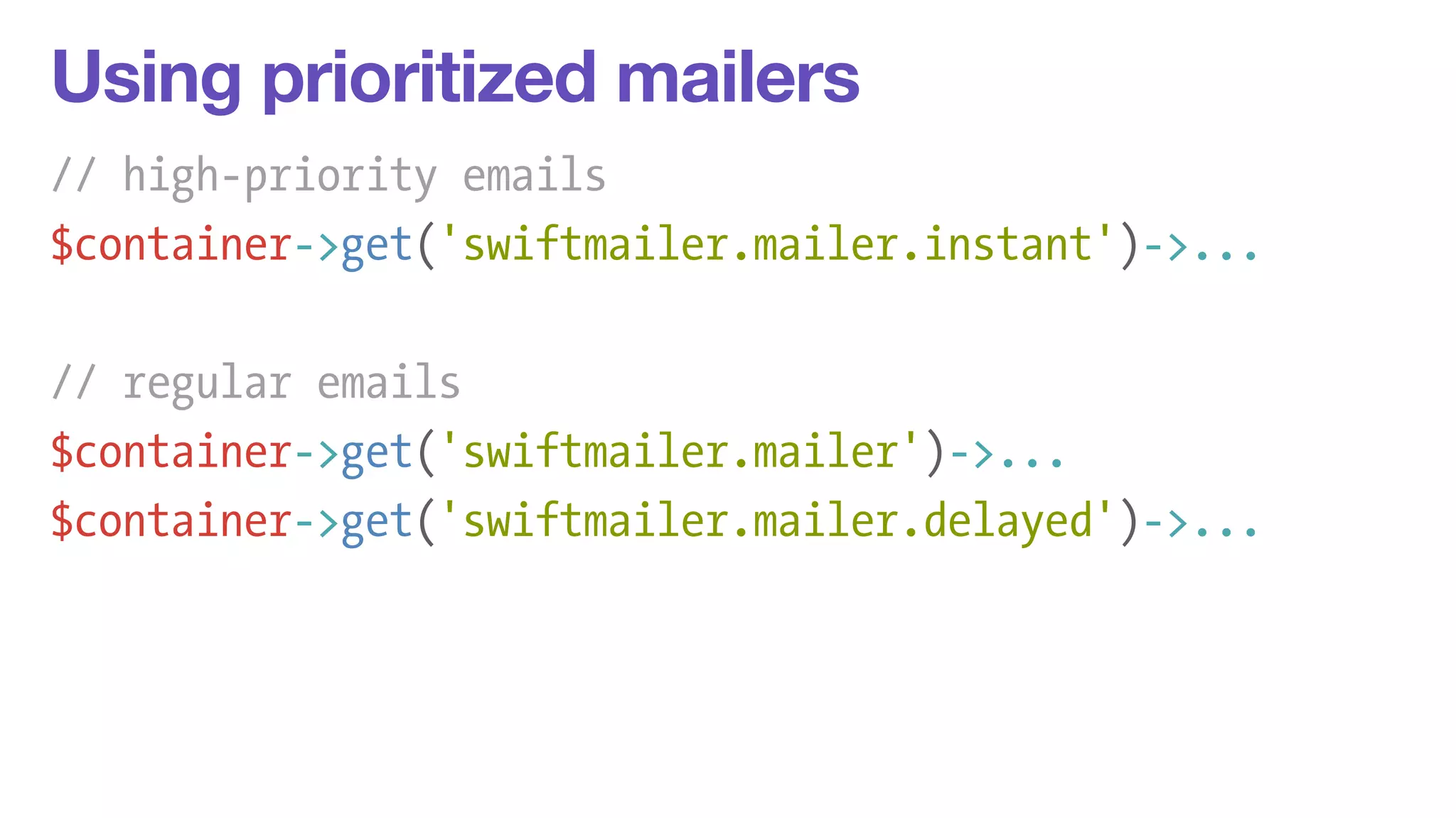 Using prioritized mailers 
// high-priority emails 
$container->get('swiftmailer.mailer.instant')->... 
! 
// regular emails 
$container->get('swiftmailer.mailer')->... 
$container->get('swiftmailer.mailer.delayed')->... 
 